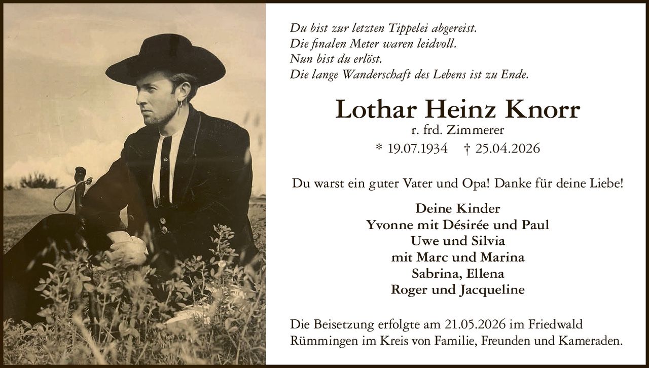 <p>Du bist zur letzten Tippelei abgereist.<br>Die finalen Meter waren leidvoll.<br>Nun bist du erlöst.<br>Die lange Wanderschaft des Lebens ist zu Ende.</p><p><strong>Lothar Heinz Knorr</strong><br>r. frd. Zimmerer<br>* 19.07.1934 † 25.04.2026</p><p>Du warst ein guter Vater und Opa! Danke für deine Liebe!</p><p>Deine Kinder<br>Yvonne mit Désirée und Paul<br>Uwe und Silvia<br>mit Marc und Marina<br>Sabrina, Ellena<br>Roger und Jacqueline</p><p>Die Beisetzung erfolgte am 21.05.2026 im Friedwald<br>Rümmingen im Kreis von Familie, Freunden und Kameraden.</p>