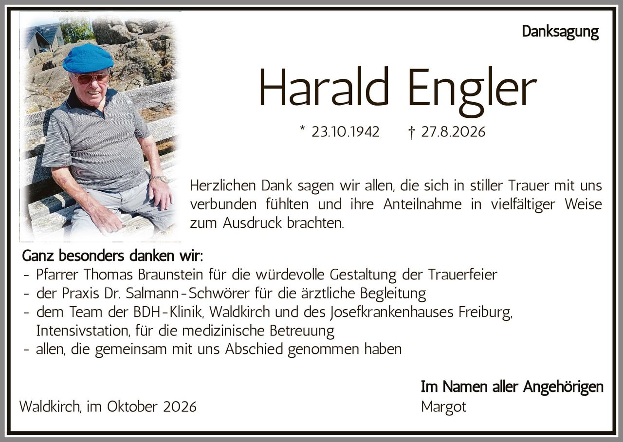 <p><strong>Danksagung</strong></p>

<p><strong>Harald Engler</strong><br>
* 23.10.1942 † 27.8.2026</p>

<p>Herzlichen Dank sagen wir allen, die sich in stiller Trauer mit uns verbunden fühlten und ihre Anteilnahme in vielfältiger Weise zum Ausdruck brachten.</p>

<p><strong>Ganz besonders danken wir:</strong><br>
- Pfarrer Thomas Braunstein für die würdevolle Gestaltung der Trauerfeier<br>
- der Praxis Dr. Salmann-Schwörer für die ärztliche Begleitung<br>
- dem Team der BDH-Klinik, Waldkirch und des Josefkrankenhauses Freiburg, Intensivstation, für die medizinische Betreuung<br>
- allen, die gemeinsam mit uns Abschied genommen haben</p>

<p>Waldkirch, im Oktober 2026<br>
<strong>Im Namen aller Angehörigen</strong><br>
Margot</p>