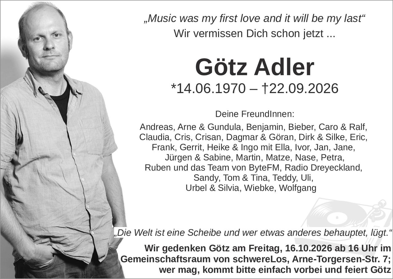 <p><i>"Music was my first love and it will be my last"</i></p>
<p>Wir vermissen Dich schon jetzt ...</p>
<p><strong>Götz Adler</strong></p>
<p>*14.06.1970 – †22.09.2026</p>
<p>Deine FreundInnen:<br>
Andreas, Arne &amp; Gundula, Benjamin, Bieber, Caro &amp; Ralf, Claudia, Cris, Crisan, Dagmar &amp; Göran, Dirk &amp; Silke, Eric, Frank, Gerrit, Heike &amp; Ingo mit Ella, Ivor, Jan, Jane, Jürgen &amp; Sabine, Martin, Matze, Nase, Petra, Ruben und das Team von ByteFM, Radio Dreyeckland, Sandy, Tom &amp; Tina, Teddy, Uli, Urbel &amp; Silvia, Wiebke, Wolfgang</p>
<p><i>"Die Welt ist eine Scheibe und wer etwas anderes behauptet, lügt."</i></p>
<p>Wir gedenken Götz am Freitag, 16.10.2026 ab 16 Uhr im Gemeinschaftsraum von schwereLos, Arne-Torgersen-Str. 7; wer mag, kommt bitte einfach vorbei und feiert Götz</p>