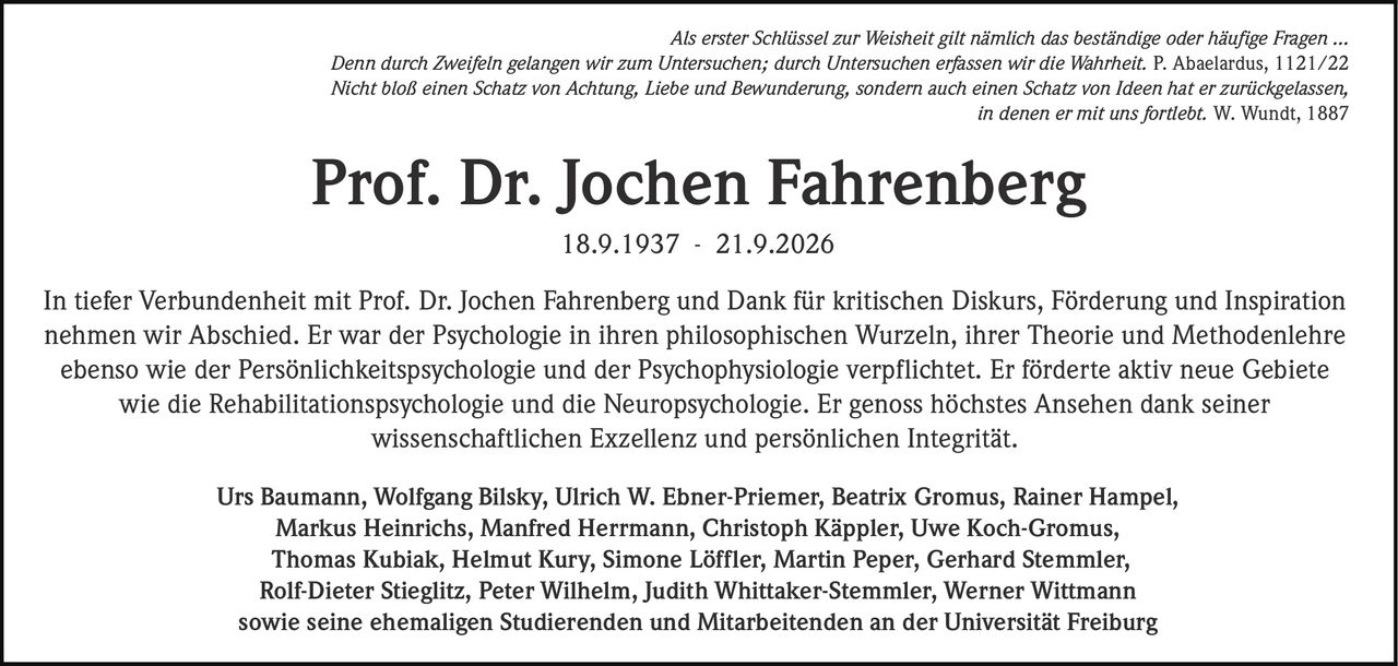 <p><i>Als erster Schlüssel zur Weisheit gilt nämlich das beständige oder häufige Fragen …<br>Denn durch Zweifeln gelangen wir zum Untersuchen; durch Untersuchen erfassen wir die Wahrheit. P. Abaelardus, 1121/22</i></p><p><i>Nicht bloß einen Schatz von Achtung, Liebe und Bewunderung, sondern auch einen Schatz von Ideen hat er zurückgelassen,<br>in denen er mit uns fortlebt. W. Wundt, 1887</i></p><p><strong>Prof. Dr. Jochen Fahrenberg<br>18.9.1937 - 21.9.2026</strong></p><p>In tiefer Verbundenheit mit Prof. Dr. Jochen Fahrenberg und Dank für kritischen Diskurs, Förderung und Inspiration nehmen wir Abschied. Er war der Psychologie in ihren philosophischen Wurzeln, ihrer Theorie und Methodenlehre ebenso wie der Persönlichkeitspsychologie und der Psychophysiologie verpflichtet. Er förderte aktiv neue Gebiete wie die Rehabilitationspsychologie und die Neuropsychologie. Er genoss höchstes Ansehen dank seiner wissenschaftlichen Exzellenz und persönlichen Integrität.</p><p>Urs Baumann, Wolfgang Bilsky, Ulrich W. Ebner-Priemer, Beatrix Gromus, Rainer Hampel, Markus Heinrichs, Manfred Herrmann, Christoph Käppler, Uwe Koch-Gromus, Thomas Kubiak, Helmut Kury, Simone Löffler, Martin Peper, Gerhard Stemmler, Rolf-Dieter Stieglitz, Peter Wilhelm, Judith Whittaker-Stemmler, Werner Wittmann sowie seine ehemaligen Studierenden und Mitarbeitenden an der Universität Freiburg</p>