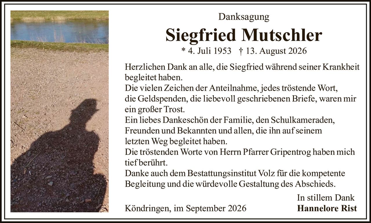 <p><strong>Danksagung</strong></p><p><strong>Siegfried Mutschler</strong><br>* 4. Juli 1953  † 13. August 2026</p><p>Herzlichen Dank an alle, die Siegfried während seiner Krankheit begleitet haben.</p><p>Die vielen Zeichen der Anteilnahme, jedes tröstende Wort, die Geldspenden, die liebevoll geschriebenen Briefe, waren mir ein großer Trost.</p><p>Ein liebes Dankeschön der Familie, den Schulkameraden, Freunden und Bekannten und allen, die ihn auf seinem letzten Weg begleitet haben.</p><p>Die tröstenden Worte von Herrn Pfarrer Gripentrog haben mich tief berührt.</p><p>Danke auch dem Bestattungsinstitut Volz für die kompetente Begleitung und die würdevolle Gestaltung des Abschieds.</p><p>In stillem Dank<br>Köndringen, im September 2026<br><strong>Hannelore Rist</strong></p>