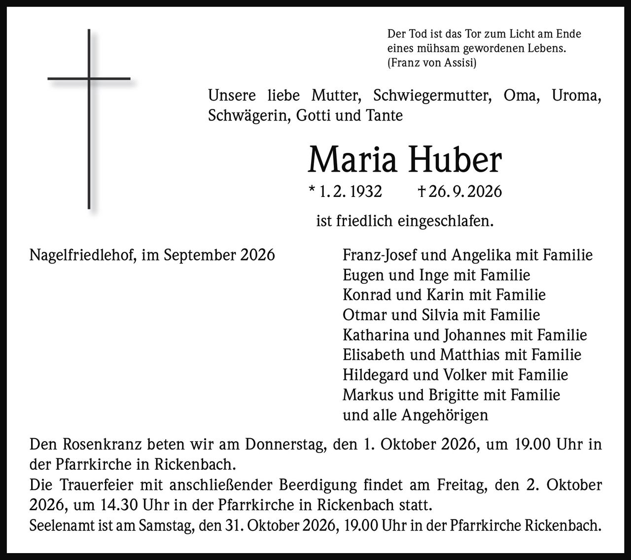 <p>Der Tod ist das Tor zum Licht am Ende eines mühsam gewordenen Lebens.<br>(Franz von Assisi)</p>

<p>Unsere liebe Mutter, Schwiegermutter, Oma, Uroma, Schwägerin, Gotti und Tante</p>

<p><strong>Maria Huber</strong><br>* 1. 2. 1932   † 26. 9. 2026</p>

<p>ist friedlich eingeschlafen.</p>

<p>Nagelfriedlehof, im September 2026   Franz-Josef und Angelika mit Familie<br>Eugen und Inge mit Familie<br>Konrad und Karin mit Familie<br>Otmar und Silvia mit Familie<br>Katharina und Johannes mit Familie<br>Elisabeth und Matthias mit Familie<br>Hildegard und Volker mit Familie<br>Markus und Brigitte mit Familie<br>und alle Angehörigen</p>

<p>Den Rosenkranz beten wir am Donnerstag, den 1. Oktober 2026, um 19.00 Uhr in der Pfarrkirche in Rickenbach.</p>

<p>Die Trauerfeier mit anschließender Beerdigung findet am Freitag, den 2. Oktober 2026, um 14.30 Uhr in der Pfarrkirche in Rickenbach statt.</p>

<p>Seelenamt ist am Samstag, den 31. Oktober 2026, 19.00 Uhr in der Pfarrkirche Rickenbach.</p>