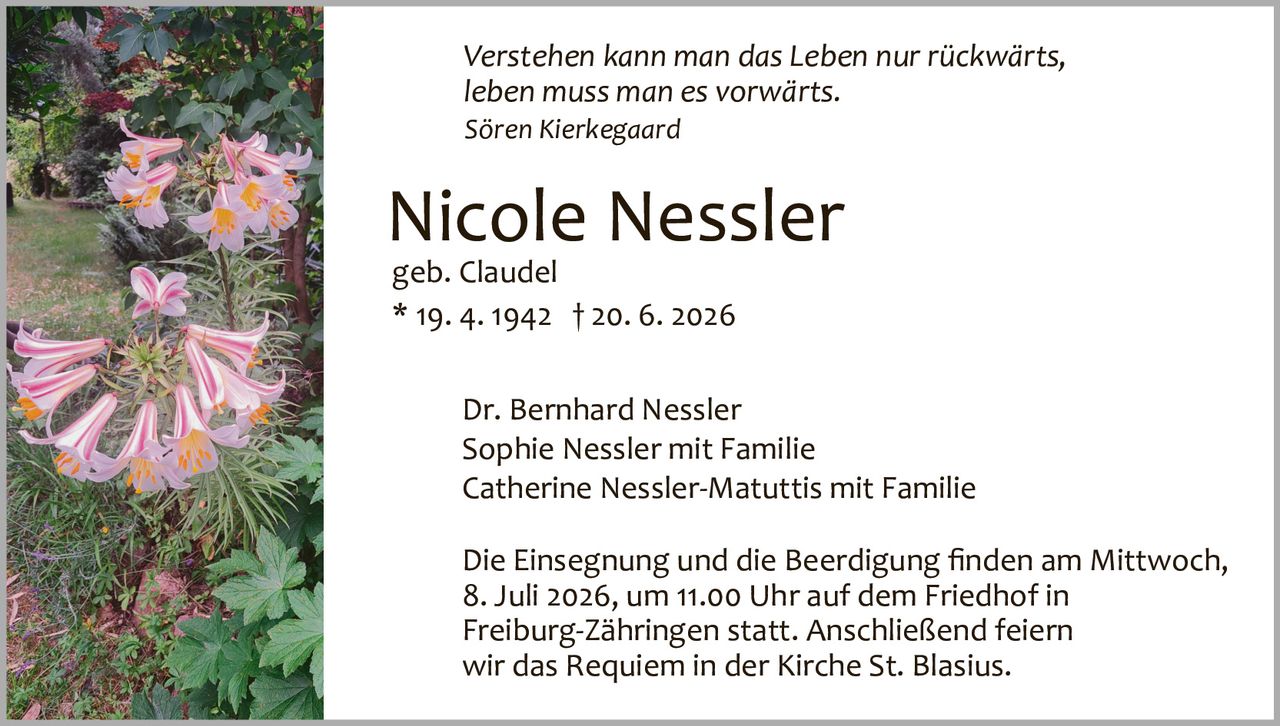 <p><i>Verstehen kann man das Leben nur rückwärts, leben muss man es vorwärts.</i><br><i>Sören Kierkegaard</i></p><p><strong>Nicole Nessler</strong><br>geb. Claudel<br>* 19. 4. 1942 † 20. 6. 2026</p><p>Dr. Bernhard Nessler<br>Sophie Nessler mit Familie<br>Catherine Nessler­Matuttis mit Familie</p><p>Die Einsegnung und die Beerdigung finden am Mittwoch, 8. Juli 2026, um 11.00 Uhr auf dem Friedhof in Freiburg­Zähringen statt. Anschließend feiern wir das Requiem in der Kirche St. Blasius.</p>