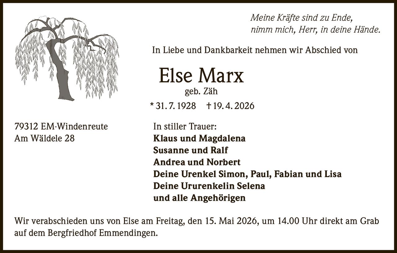 <p>Meine Kräfte sind zu Ende,<br>nimm mich, Herr, in deine Hände.</p><p>In Liebe und Dankbarkeit nehmen wir Abschied von<br><strong>Else Marx</strong><br>geb. Zäh<br>* 31.7.1928 † 19.4.2026</p><p>79312 EM-Windenreute<br>Am Wäldele 28</p><p>In stiller Trauer:<br><strong>Klaus und Magdalena</strong><br><strong>Susanne und Ralf</strong><br><strong>Andrea und Norbert</strong><br><strong>Deine Urenkel Simon, Paul, Fabian und Lisa</strong><br><strong>Deine Ururenkelin Selena</strong><br><strong>und alle Angehörigen</strong></p><p>Wir verabschieden uns von Else am Freitag, den 15. Mai 2026, um 14.00 Uhr direkt am Grab auf dem Bergfriedhof Emmendingen.</p>
