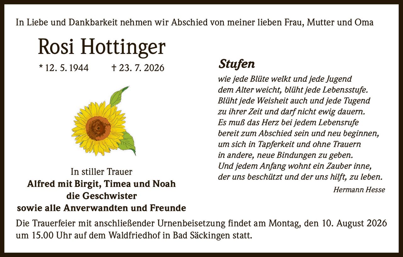<p>In Liebe und Dankbarkeit nehmen wir Abschied von meiner lieben Frau, Mutter und Oma</p>

<p><strong>Rosi Hottinger</strong><br/>
* 12. 5. 1944 † 23. 7. 2026</p>

<p>In stiller Trauer<br/>
<strong>Alfred mit Birgit, Timea und Noah</strong><br/>
<strong>die Geschwister</strong><br/>
sowie alle Anverwandten und Freunde</p>

<p>Die Trauerfeier mit anschließender Urnenbeisetzung findet am Montag, den 10. August 2026 um 15.00 Uhr auf dem Waldfriedhof in Bad Säckingen statt.</p>

<p><strong><i>Stufen</i></strong></p>

<p><i>wie jede Blüte welkt und jede Jugend<br/>
dem Alter weicht, blüht jede Lebensstufe.<br/>
Blüht jede Weisheit auch und jede Tugend<br/>
zu ihrer Zeit und darf nicht ewig dauern.<br/>
Es muß das Herz bei jedem Lebensrufe<br/>
bereit zum Abschied sein und neu beginnen,<br/>
um sich in Tapferkeit und ohne Trauern<br/>
in andere, neue Bindungen zu geben.<br/>
Und jedem Anfang wohnt ein Zauber inne,<br/>
der uns beschützt und der uns hilft, zu leben.</i></p>

<p><i>Hermann Hesse</i></p>