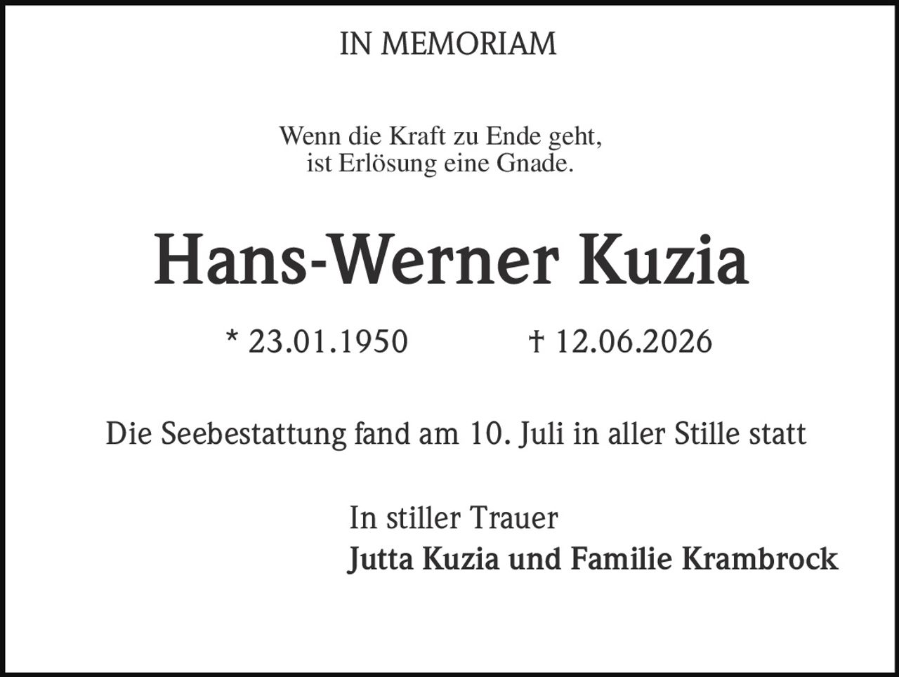 <p><strong>IN MEMORIAM</strong></p><p>Wenn die Kraft zu Ende geht,<br/>ist Erlösung eine Gnade.</p><p><strong>Hans-Werner Kuzia</strong></p><p>* 23.01.1950 † 12.06.2026</p><p>Die Seebestattung fand am 10. Juli in aller Stille statt</p><p>In stiller Trauer<br/><strong>Jutta Kuzia und Familie Krambrock</strong></p>