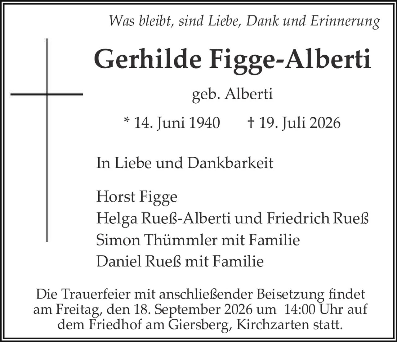 <p><i>Was bleibt, sind Liebe, Dank und Erinnerung</i></p>

<p><strong>Gerhilde Figge-Alberti</strong></p>

<p>geb. Alberti</p>

<p>* 14. Juni 1940     † 19. Juli 2026</p>

<p>In Liebe und Dankbarkeit</p>

<p>Horst Figge<br/>
Helga Rueß-Alberti und Friedrich Rueß<br/>
Simon Thümmler mit Familie<br/>
Daniel Rueß mit Familie</p>

<p>Die Trauerfeier mit anschließender Beisetzung findet am Freitag, den 18. September 2026 um 14:00 Uhr auf dem Friedhof am Giersberg, Kirchzarten statt.</p>
