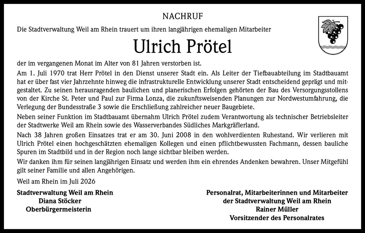 <p><strong>NACHRUF</strong></p>

<p>Die Stadtverwaltung Weil am Rhein trauert um ihren langjährigen ehemaligen Mitarbeiter <strong>Ulrich Prötel</strong> der im vergangenen Monat im Alter von 81 Jahren verstorben ist.</p>

<p>Am 1. Juli 1970 trat Herr Prötel in den Dienst unserer Stadt ein. Als Leiter der Tiefbauabteilung im Stadtbauamt hat er über fast vier Jahrzehnte hinweg die infrastrukturelle Entwicklung unserer Stadt entscheidend geprägt und mitgestaltet. Zu seinen herausragenden baulichen und planerischen Erfolgen gehörten der Bau des Versorgungsstollens von der Kirche St. Peter und Paul zur Firma Lonza, die zukunftsweisenden Planungen zur Nordwestumfahrung, die Verlegung der Bundesstraße 3 sowie die Erschließung zahlreicher neuer Baugebiete.</p>

<p>Neben seiner Funktion im Stadtbauamt übernahm Ulrich Prötel zudem Verantwortung als technischer Betriebsleiter der Stadtwerke Weil am Rhein sowie des Wasserverbandes Südliches Markgräflerland.</p>

<p>Nach 38 Jahren großen Einsatzes trat er am 30. Juni 2008 in den wohlverdienten Ruhestand. Wir verlieren mit Ulrich Prötel einen hochgeschätzten ehemaligen Kollegen und einen pflichtbewussten Fachmann, dessen bauliche Spuren im Stadtbild und in der Region noch lange sichtbar bleiben werden.</p>

<p>Wir danken ihm für seinen langjährigen Einsatz und werden ihm ein ehrendes Andenken bewahren. Unser Mitgefühl gilt seiner Familie und allen Angehörigen.</p>

<p>Weil am Rhein im Juli 2026</p>

<p><strong>Stadtverwaltung Weil am Rhein</strong><br>Diana Stöcker<br>Oberbürgermeisterin</p>

<p><strong>Personalrat, Mitarbeiterinnen und Mitarbeiter der Stadtverwaltung Weil am Rhein</strong><br>Rainer Müller<br>Vorsitzender des Personalrates</p>