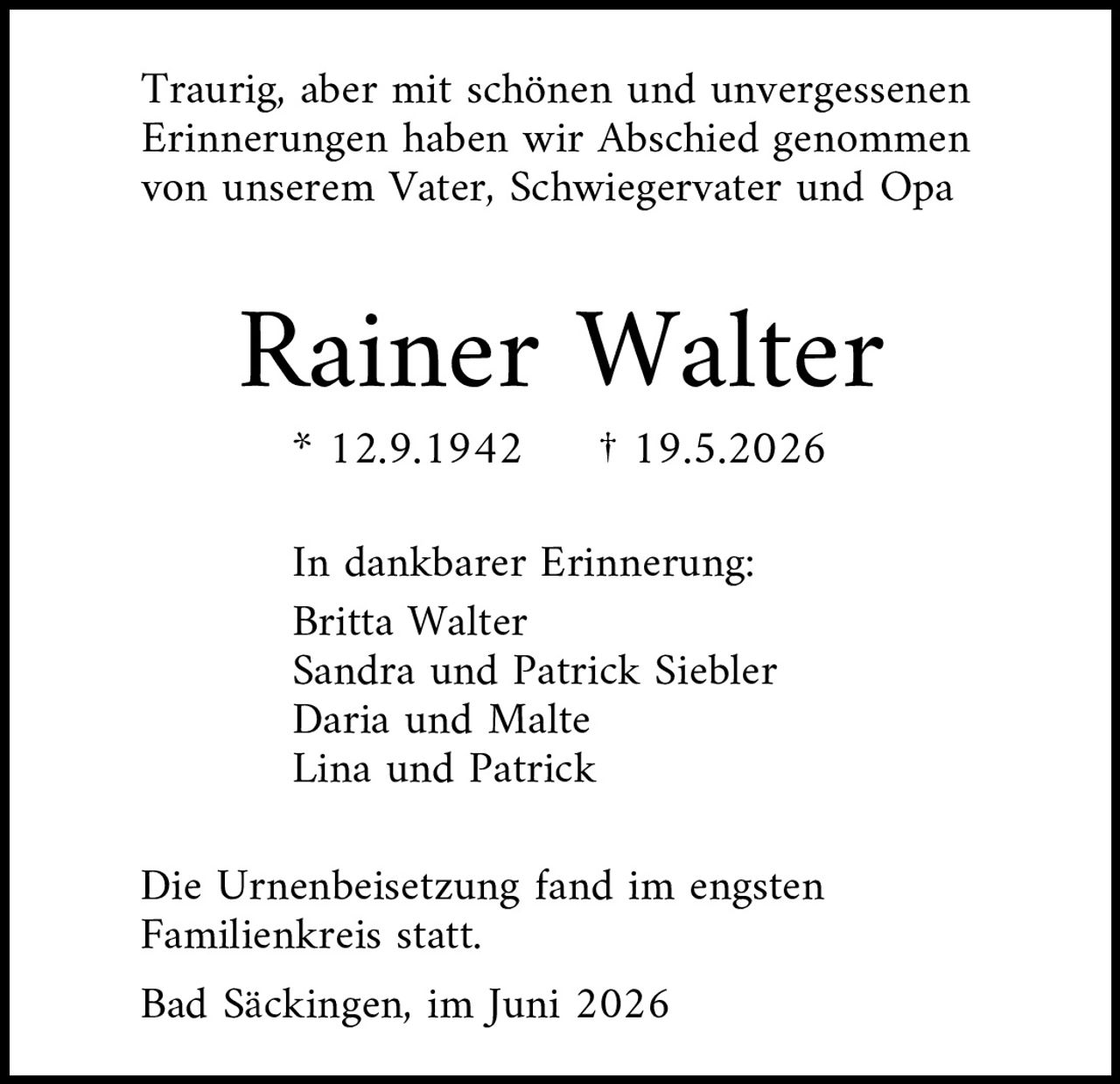 <p>Traurig, aber mit schönen und unvergessenen Erinnerungen haben wir Abschied genommen von unserem Vater, Schwiegervater und Opa</p>

<p><strong>Rainer Walter</strong></p>
<p>* 12.9.1942     † 19.5.2026</p>

<p>In dankbarer Erinnerung:<br/>
Britta Walter<br/>
Sandra und Patrick Siebler<br/>
Daria und Malte<br/>
Lina und Patrick</p>

<p>Die Urnenbeisetzung fand im engsten Familienkreis statt.</p>

<p>Bad Säckingen, im Juni 2026</p>