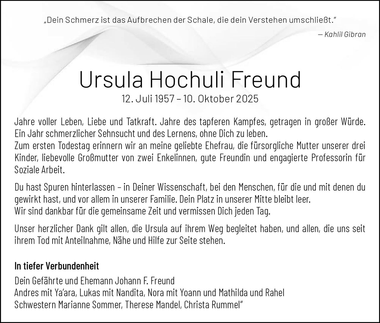 <p>„Dein Schmerz ist das Aufbrechen der Schale, die dein Verstehen umschließt."<br>— Kahlil Gibran</p><p><strong>Ursula Hochuli Freund</strong><br>12. Juli 1957 – 10. Oktober 2025</p><p>Jahre voller Leben, Liebe und Tatkraft. Jahre des tapferen Kampfes, getragen in großer Würde.<br>Ein Jahr schmerzlicher Sehnsucht und des Lernens, ohne Dich zu leben.</p><p>Zum ersten Todestag erinnern wir an meine geliebte Ehefrau, die fürsorgliche Mutter unserer drei Kinder, liebevolle Großmutter von zwei Enkelinnen, gute Freundin und engagierte Professorin für Soziale Arbeit.</p><p>Du hast Spuren hinterlassen – in Deiner Wissenschaft, bei den Menschen, für die und mit denen du gewirkt hast, und vor allem in unserer Familie. Dein Platz in unserer Mitte bleibt leer.<br>Wir sind dankbar für die gemeinsame Zeit und vermissen Dich jeden Tag.</p><p>Unser herzlicher Dank gilt allen, die Ursula auf ihrem Weg begleitet haben, und allen, die uns seit ihrem Tod mit Anteilnahme, Nähe und Hilfe zur Seite stehen.</p><p><strong>In tiefer Verbundenheit</strong><br>Dein Gefährte und Ehemann Johann F. Freund<br>Andres mit Ya'ara, Lukas mit Nandita, Nora mit Yoann und Mathilda und Rahel<br>Schwestern Marianne Sommer, Therese Mandel, Christa Rummel</p>