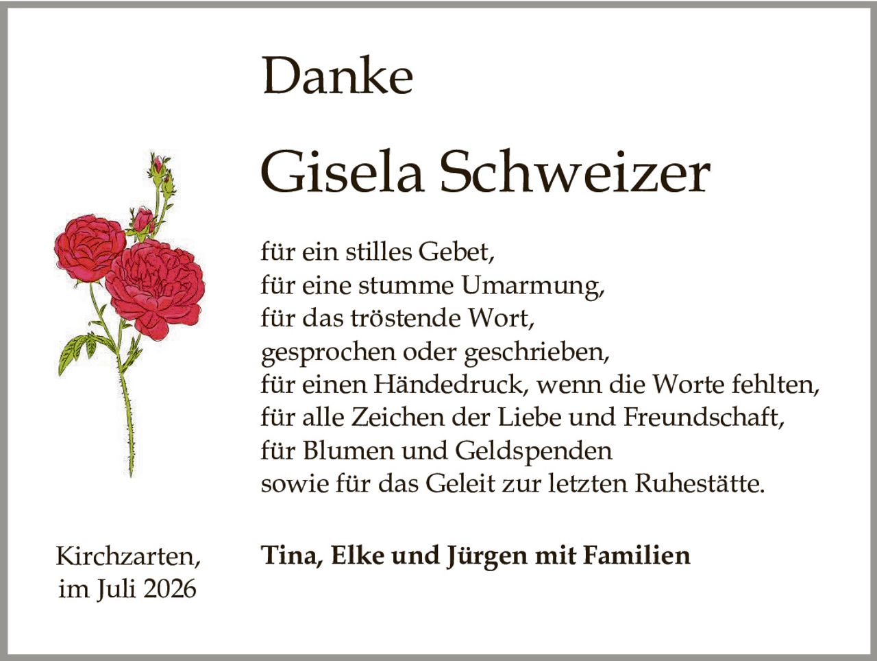 <p><strong>Danke</strong></p><p><strong>Gisela Schweizer</strong></p><p>für ein stilles Gebet,<br>für eine stumme Umarmung,<br>für das tröstende Wort,<br>gesprochen oder geschrieben,<br>für einen Händedruck, wenn die Worte fehlten,<br>für alle Zeichen der Liebe und Freundschaft,<br>für Blumen und Geldspenden<br>sowie für das Geleit zur letzten Ruhestätte.</p><p>Kirchzarten,     <strong>Tina, Elke und Jürgen mit Familien</strong><br>im Juli 2026</p>