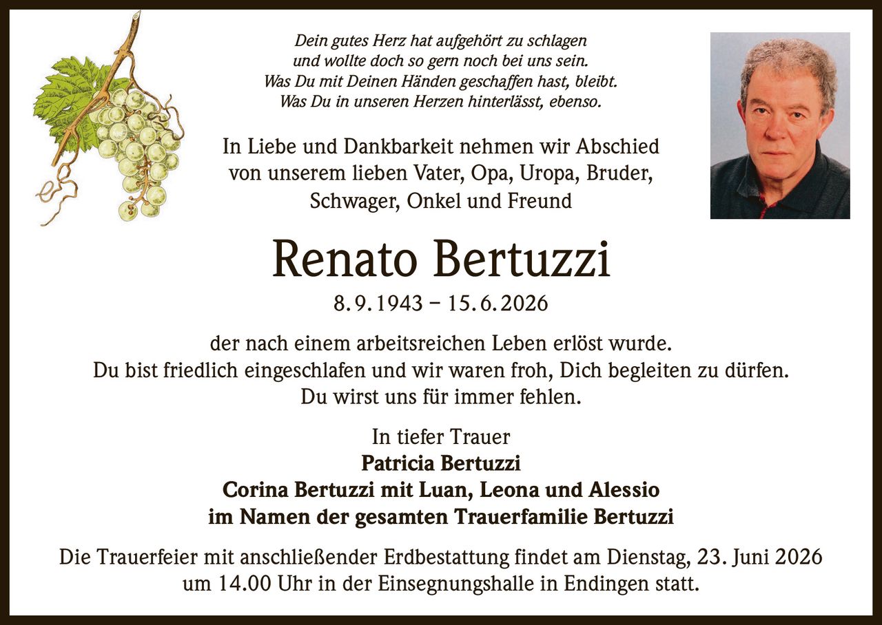 <p><i>Dein gutes Herz hat aufgehört zu schlagen<br>und wollte doch so gern noch bei uns sein.<br>Was Du mit Deinen Händen geschaffen hast, bleibt.<br>Was Du in unseren Herzen hinterlässt, ebenso.</i></p>

<p>In Liebe und Dankbarkeit nehmen wir Abschied<br>von unserem lieben Vater, Opa, Uropa, Bruder,<br>Schwager, Onkel und Freund</p>

<p><strong>Renato Bertuzzi</strong><br>8. 9. 1943 – 15. 6. 2026</p>

<p>der nach einem arbeitsreichen Leben erlöst wurde.<br>Du bist friedlich eingeschlafen und wir waren froh, Dich begleiten zu dürfen.<br>Du wirst uns für immer fehlen.</p>

<p>In tiefer Trauer<br><strong>Patricia Bertuzzi</strong><br><strong>Corina Bertuzzi mit Luan, Leona und Alessio</strong><br>im Namen der gesamten Trauerfamilie Bertuzzi</p>

<p>Die Trauerfeier mit anschließender Erdbestattung findet am Dienstag, 23. Juni 2026<br>um 14.00 Uhr in der Einsegnungshalle in Endingen statt.</p>