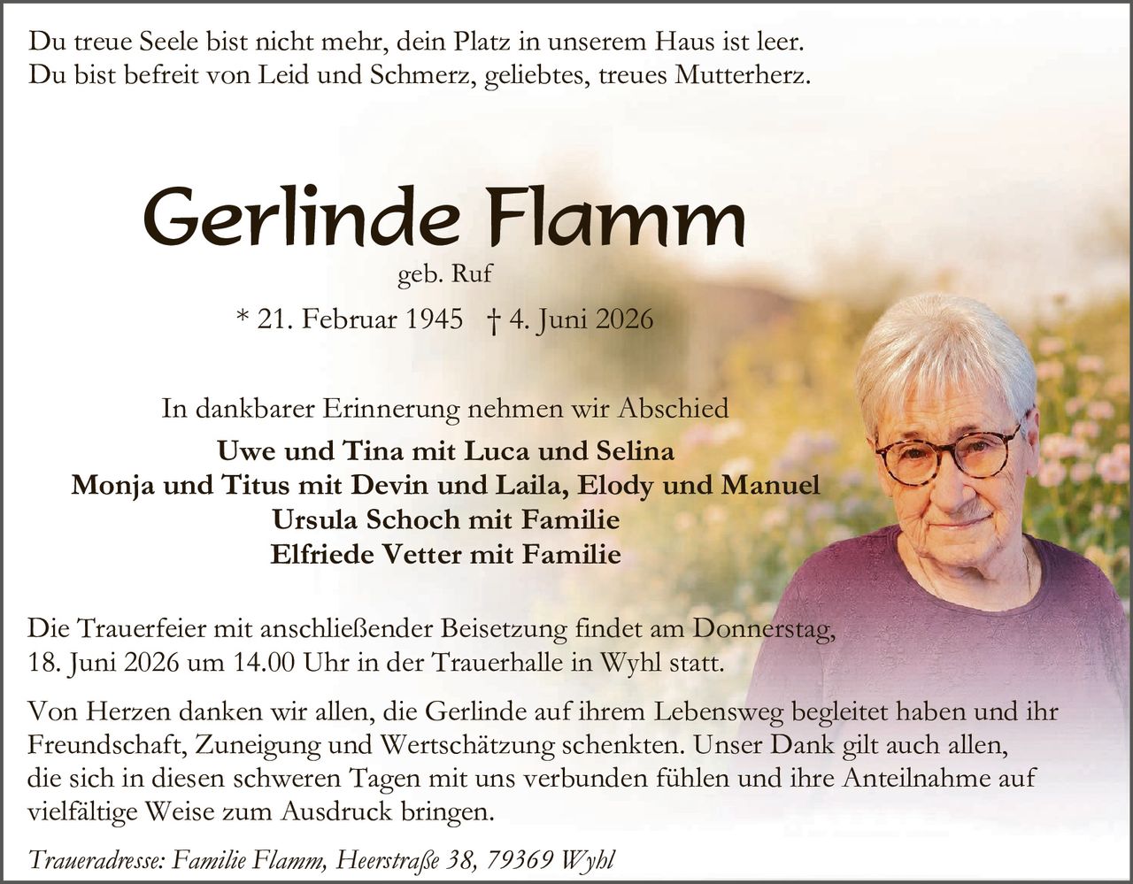 <p>Du treue Seele bist nicht mehr, dein Platz in unserem Haus ist leer.<br>Du bist befreit von Leid und Schmerz, geliebtes, treues Mutterherz.</p>

<p><strong>Gerlinde Flamm</strong><br>geb. Ruf<br>* 21. Februar 1945 † 4. Juni 2026</p>

<p>In dankbarer Erinnerung nehmen wir Abschied<br><strong>Uwe und Tina mit Luca und Selina<br>Monja und Titus mit Devin und Laila, Elody und Manuel<br>Ursula Schoch mit Familie<br>Elfriede Vetter mit Familie</strong></p>

<p>Die Trauerfeier mit anschließender Beisetzung findet am Donnerstag, 18. Juni 2026 um 14.00 Uhr in der Trauerhalle in Wyhl statt.</p>

<p>Von Herzen danken wir allen, die Gerlinde auf ihrem Lebensweg begleitet haben und ihr Freundschaft, Zuneigung und Wertschätzung schenkten. Unser Dank gilt auch allen, die sich in diesen schweren Tagen mit uns verbunden fühlen und ihre Anteilnahme auf vielfältige Weise zum Ausdruck bringen.</p>

<p><i>Traueradresse: Familie Flamm, Heerstraße 38, 79369 Wyhl</i></p>