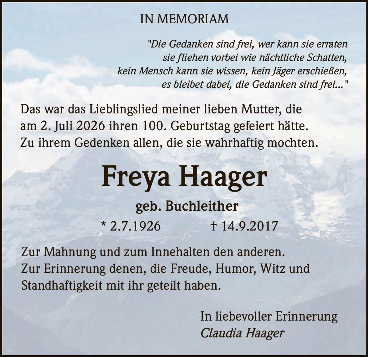 <p><i>"Die Gedanken sind frei, wer kann sie erraten sie fliehen vorbei wie nächtliche Schatten, kein Mensch kann sie wissen, kein Jäger erschießen, es bleibet dabei, die Gedanken sind frei..."</i></p><p>Das war das Lieblingslied meiner lieben Mutter, die am 2. Juli 2026 ihren 100. Geburtstag gefeiert hätte. Zu ihrem Gedenken allen, die sie wahrhaftig mochten.</p><p><strong>Freya Haager</strong><br>geb. Buchleither<br>* 2.7.1926 † 14.9.2017</p><p>Zur Mahnung und zum Innehalten den anderen. Zur Erinnerung denen, die Freude, Humor, Witz und Standhaftigkeit mit ihr geteilt haben.</p><p>In liebevoller Erinnerung<br><i>Claudia Haager</i></p>