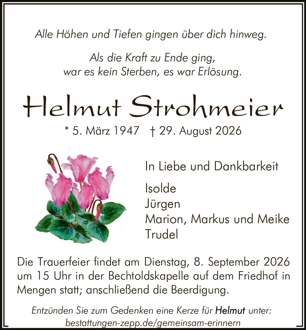 <p><i>Alle Höhen und Tiefen gingen über dich hinweg.</i></p>
<p><i>Als die Kraft zu Ende ging,<br>war es kein Sterben, es war Erlösung.</i></p>
<p><strong>Helmut Strohmeier</strong><br>
* 5. März 1947 † 29. August 2026</p>
<p>In Liebe und Dankbarkeit<br>
Isolde<br>
Jürgen<br>
Marion, Markus und Meike<br>
Trudel</p>
<p>Die Trauerfeier findet am Dienstag, 8. September 2026 um 15 Uhr in der Bechtoldskapelle auf dem Friedhof in Mengen statt; anschließend die Beerdigung.</p>
<p>Entzünden Sie zum Gedenken eine Kerze für <strong>Helmut</strong> unter: bestattungen-zepp.de/gemeinsam-erinnern</p>