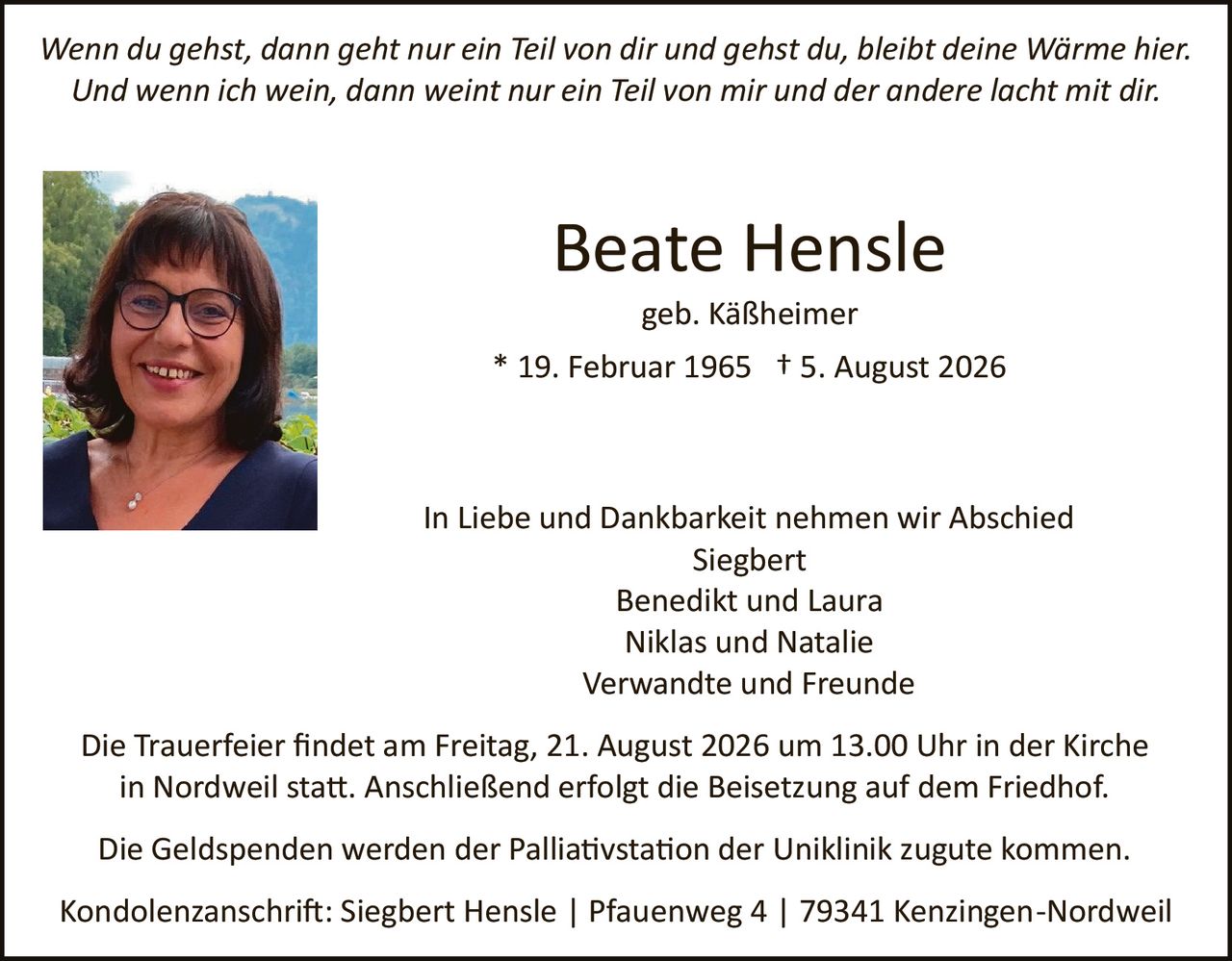 <p><i>Wenn du gehst, dann geht nur ein Teil von dir und gehst du, bleibt deine Wärme hier. Und wenn ich wein, dann weint nur ein Teil von mir und der andere lacht mit dir.</i></p>

<p><strong>Beate Hensle</strong><br>geb. Käßheimer<br>* 19. Februar 1965 † 5. August 2026</p>

<p>In Liebe und Dankbarkeit nehmen wir Abschied<br>Siegbert<br>Benedikt und Laura<br>Niklas und Natalie<br>Verwandte und Freunde</p>

<p>Die Trauerfeier findet am Freitag, 21. August 2026 um 13.00 Uhr in der Kirche in Nordweil statt. Anschließend erfolgt die Beisetzung auf dem Friedhof.</p>

<p>Die Geldspenden werden der Palliativstation der Uniklinik zugute kommen.</p>

<p>Kondolenzanschrift: Siegbert Hensle | Pfauentweg 4 | 79341 Kenzingen-Nordweil</p>