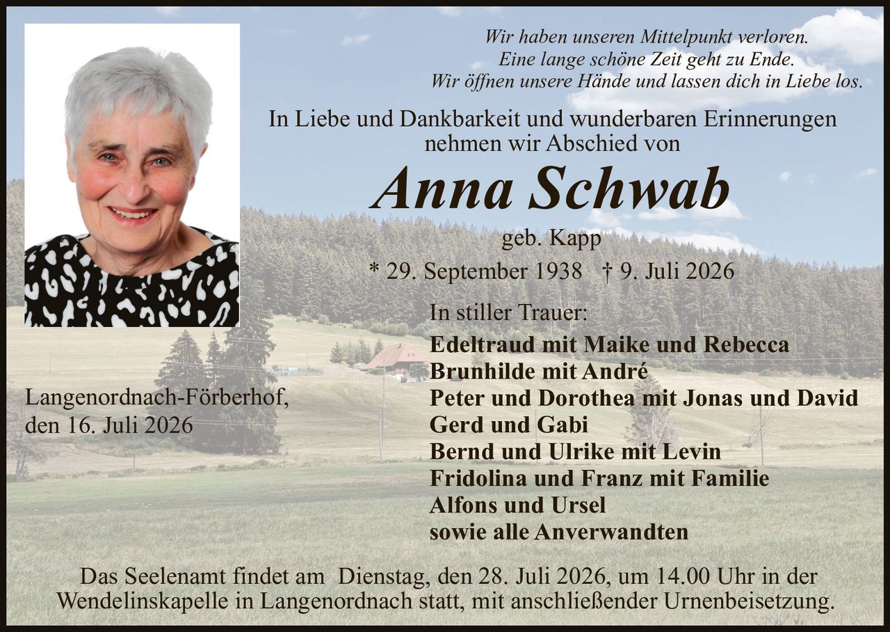 <p>In Liebe und Dankbarkeit und wunderbaren Erinnerungen nehmen wir Abschied von</p>

<p><strong>Anna Schwab</strong></p>

<p>geb. Kapp</p>

<p>* 29. September 1938 † 9. Juli 2026</p>

<p><i>Wir haben unseren Mittelpunkt verloren.<br>Eine lange schöne Zeit geht zu Ende.<br>Wir öffnen unsere Hände und lassen dich in Liebe los.</i></p>

<p><strong>In stiller Trauer:</strong><br>
Edeltraud mit Maike und Rebecca<br>
Brunhilde mit André<br>
Peter und Dorothea mit Jonas und David<br>
Gerd und Gabi<br>
Bernd und Ulrike mit Levin<br>
Fridolina und Franz mit Familie<br>
Alfons und Ursel<br>
sowie alle Anverwandten</p>

<p>Langenordnach-Förberhof,<br>
den 16. Juli 2026</p>

<p>Das Seelenamt findet am Dienstag, den 28. Juli 2026, um 14.00 Uhr in der Wendelinskapelle in Langenordnach statt, mit anschließender Urnenbeisetzung.</p>