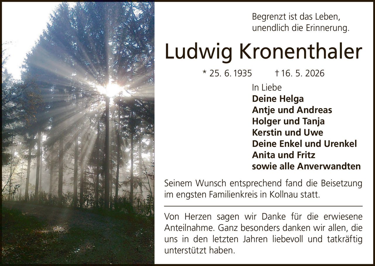 <p>Begrenzt ist das Leben, unendlich die Erinnerung.</p><p><strong>Ludwig Kronenthaler</strong> * 25. 6. 1935 † 16. 5. 2026</p><p><strong>In Liebe</strong><br>Deine Helga<br>Antje und Andreas<br>Holger und Tanja<br>Kerstin und Uwe<br>Deine Enkel und Urenkel<br>Anita und Fritz<br>sowie alle Anverwandten</p><p>Seinem Wunsch entsprechend fand die Beisetzung im engsten Familienkreis in Kollnau statt.</p><p>Von Herzen sagen wir Danke für die erwiesene Anteilnahme. Ganz besonders danken wir allen, die uns in den letzten Jahren liebevoll und tatkräftig unterstützt haben.</p>