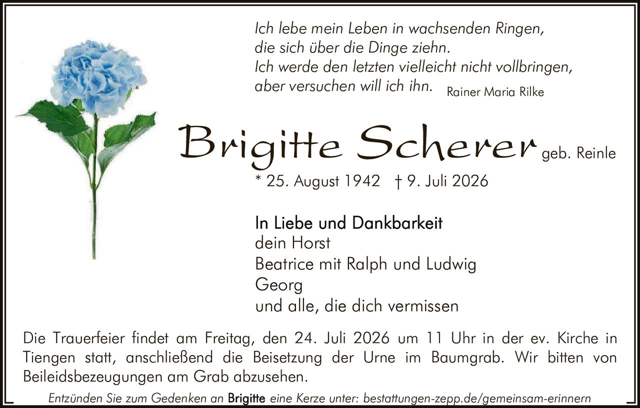 <p><i>Ich lebe mein Leben in wachsenden Ringen,<br/>die sich über die Dinge ziehn.<br/>Ich werde den letzten vielleicht nicht vollbringen,<br/>aber versuchen will ich ihn.</i></p><p><strong>Brigitte Scherer</strong> geb. Reinle</p><p>In Liebe und Dankbarkeit<br/>dein Horst<br/>Beatrice mit Ralph und Ludwig<br/>Georg<br/>und alle, die dich vermissen</p><p>* 25. August 1942 † 9. Juli 2026</p><p>Die Trauerfeier findet am Freitag, den 24. Juli 2026 um 11 Uhr in der ev. Kirche in Tiengen statt, anschließend die Beisetzung der Urne im Baumgrab. Wir bitten von Beileidsbezeugungen am Grab abzusehen.</p><p>Entzünden Sie zum Gedenken an <strong>Brigitte</strong> eine Kerze unter: bestattungen-zepp.de/gemeinsam-erinnern</p><p><i>Rainer Maria Rilke</i></p>