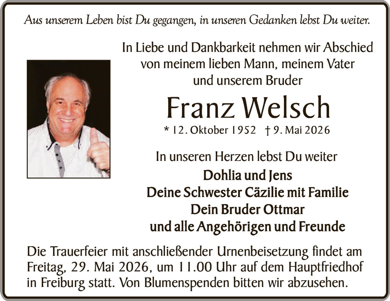 <p>Aus unserem Leben bist Du gegangen, in unseren Gedanken lebst Du weiter.</p><p>In Liebe und Dankbarkeit nehmen wir Abschied von meinem lieben Mann, meinem Vater und unserem Bruder</p><p><strong>Franz Welsch</strong><br>* 12. Oktober 1952 † 9. Mai 2026</p><p>In unseren Herzen lebst Du weiter<br>Dohlia und Jens<br>Deine Schwester Cäzilie mit Familie<br>Dein Bruder Ottmar<br>und alle Angehörigen und Freunde</p><p>Die Trauerfeier mit anschließender Urnenbeisetzung findet am Freitag, 29. Mai 2026, um 11.00 Uhr auf dem Hauptfriedhof in Freiburg statt. Von Blumenspenden bitten wir abzusehen.</p>