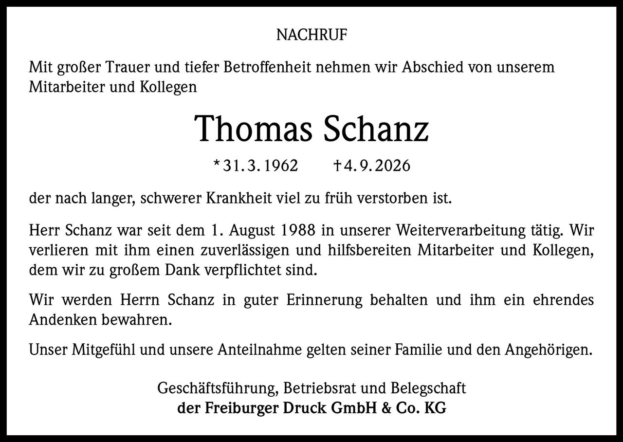 <p><strong>NACHRUF</strong></p><p>Mit großer Trauer und tiefer Betroffenheit nehmen wir Abschied von unserem Mitarbeiter und Kollegen</p><p><strong>Thomas Schanz</strong></p><p>* 31.3.1962 † 4.9.2026</p><p>der nach langer, schwerer Krankheit viel zu früh verstorben ist.</p><p>Herr Schanz war seit dem 1. August 1988 in unserer Weiterverarbeitung tätig. Wir verlieren mit ihm einen zuverlässigen und hilfsbereiten Mitarbeiter und Kollegen, dem wir zu großem Dank verpflichtet sind.</p><p>Wir werden Herrn Schanz in guter Erinnerung behalten und ihm ein ehrendes Andenken bewahren.</p><p>Unser Mitgefühl und unsere Anteilnahme gelten seiner Familie und den Angehörigen.</p><p>Geschäftsführung, Betriebsrat und Belegschaft<br>der Freiburger Druck GmbH & Co. KG</p>