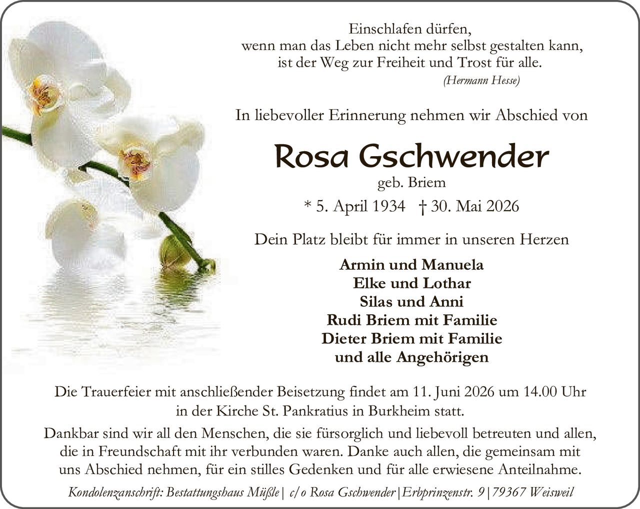 <p><i>Einschlafen dürfen,<br/>wenn man das Leben nicht mehr selbst gestalten kann,<br/>ist der Weg zur Freiheit und Trost für alle.<br/>(Hermann Hesse)</i></p>

<p>In liebevoller Erinnerung nehmen wir Abschied von</p>

<p><strong>Rosa Gschwender</strong><br/>geb. Briem<br/>* 5. April 1934 † 30. Mai 2026</p>

<p>Dein Platz bleibt für immer in unseren Herzen</p>

<p><strong>Armin und Manuela<br/>Elke und Lothar<br/>Silas und Anni<br/>Rudi Briem mit Familie<br/>Dieter Briem mit Familie<br/>und alle Angehörigen</strong></p>

<p>Die Trauerfeier mit anschließender Beisetzung findet am 11. Juni 2026 um 14.00 Uhr<br/>in der Kirche St. Pankratius in Burkheim statt.</p>

<p>Dankbar sind wir all den Menschen, die sie fürsorglich und liebevoll betreuten und allen,<br/>die in Freundschaft mit ihr verbunden waren. Danke auch allen, die gemeinsam mit<br/>uns Abschied nehmen, für ein stilles Gedenken und für alle erwiesene Anteilnahme.</p>

<p><i>Kondolenzanschrift: Bestattungshaus Mäßle | c/o Rosa Gschwender | Erhprinzenstr. 9 | 79367 Weisweil</i></p>