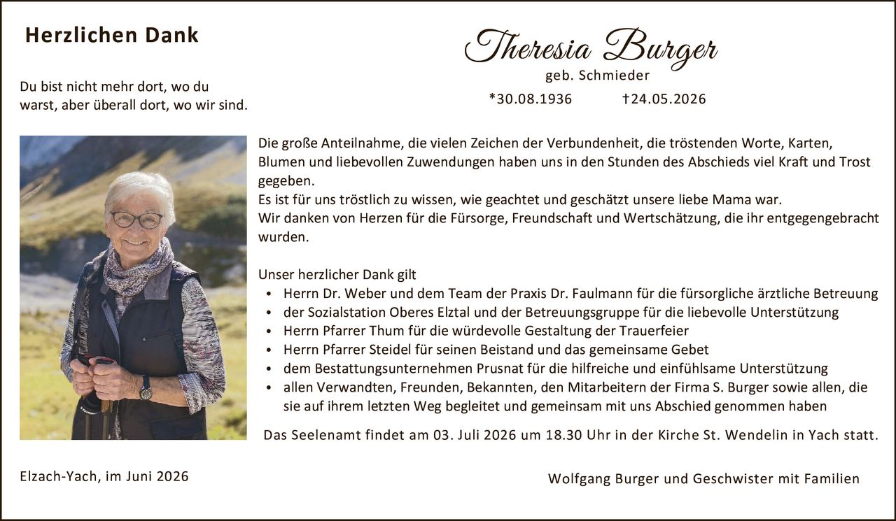 <p><strong>Herzlichen Dank</strong></p>

<p>Du bist nicht mehr dort, wo du warst, aber überall dort, wo wir sind.</p>

<p><strong>Theresia Burger</strong><br>geb. Schmieder<br>*30.08.1936 †24.05.2026</p>

<p>Die große Anteilnahme, die vielen Zeichen der Verbundenheit, die tröstenden Worte, Karten, Blumen und liebevollen Zuwendungen haben uns in den Stunden des Abschieds viel Kraft und Trost gegeben.</p>

<p>Es ist für uns tröstlich zu wissen, wie geachtet und geschätzt unsere liebe Mama war. Wir danken von Herzen für die Fürsorge, Freundschaft und Wertschätzung, die ihr entgegengebracht <strong>wurden.</strong></p>

<p><strong>Unser herzlicher Dank gilt</strong></p>

<ul>
<li>Herrn Dr. Weber und dem Team der Praxis Dr. Faulmann für die fürsorgliche ärztliche Betreuung</li>
<li>der Sozialstation Oberes Elztal und der Betreuungsgruppe für die liebevolle Unterstützung</li>
<li>Herrn Pfarrer Thum für die würdevolle Gestaltung der Trauerfeier</li>
<li>Herrn Pfarrer Steidel für seinen Beistand und das gemeinsame Gebet</li>
<li>dem Bestattungsunternehmen Prusnat für die hilfreiche und einfühlsame Unterstützung</li>
<li>allen Verwandten, Freuden, Bekannten, den Mitarbeitern der Firma S. Burger sowie allen, die sie auf ihrem letzten Weg begleitet und gemeinsam mit uns Abschied genommen haben</li>
</ul>

<p>Das Seelenamt findet am 03. Juli 2026 um 18.30 Uhr in der Kirche St. Wendelin in Yach statt.</p>

<p>Elzach-Yach, im Juni 2026</p>

<p>Wolfgang Burger und Geschwister mit Familien</p>