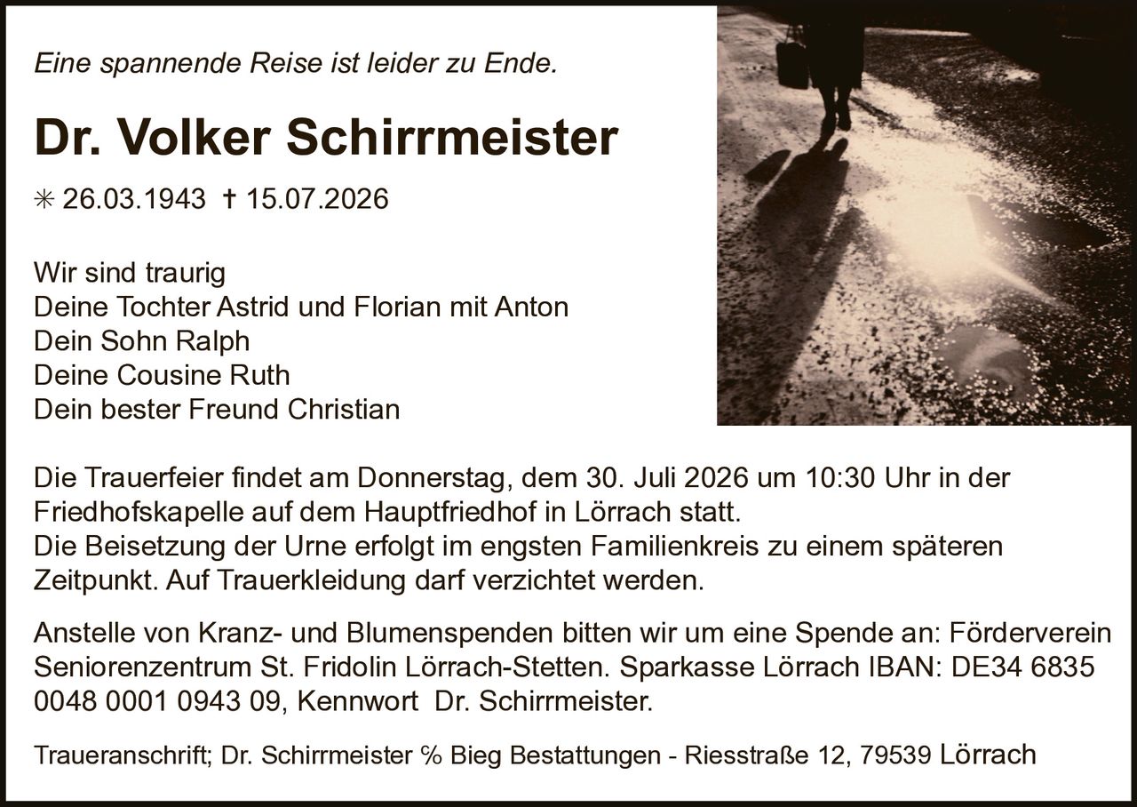 <p><i>Eine spannende Reise ist leider zu Ende.</i></p>

<p><strong>Dr. Volker Schirrmeister</strong></p>

<p>* 26.03.1943 † 15.07.2026</p>

<p>Wir sind traurig<br />
Deine Tochter Astrid und Florian mit Anton<br />
Dein Sohn Ralph<br />
Deine Cousine Ruth<br />
Dein bester Freund Christian</p>

<p>Die Trauerfeier findet am Donnerstag, dem 30. Juli 2026 um 10:30 Uhr in der Friedhofskapelle auf dem Hauptfriedhof in Lörrach statt. Die Beisetzung der Urne erfolgt im engsten Familienkreis zu einem späteren Zeitpunkt. Auf Trauerkleidung darf verzichtet werden.</p>

<p>Anstelle von Kranz- und Blumenspenden bitten wir um eine Spende an: Förderverein Seniorenzentrum St. Fridolin Lörrach-Stetten. Sparkasse Lörrach IBAN: DE34 6835 0048 0001 0943 09, Kennwort Dr. Schirrmeister.</p>

<p>Traueranschrift; Dr. Schirrmeister % Bieg Bestattungen - Riesstraße 12, 79539 Lörrach</p>