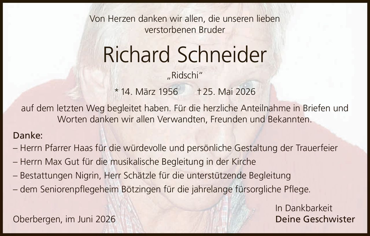 <p>Von Herzen danken wir allen, die unseren lieben verstorbenen Bruder</p>

<p><strong>Richard Schneider „Ridschi"</strong></p>

<p>* 14. März 1956 † 25. Mai 2026</p>

<p>auf dem letzten Weg begleitet haben. Für die herzliche Anteilnahme in Briefen und Worten danken wir allen Verwandten, Freunden und Bekannten.</p>

<p><strong>Danke:</strong></p>

<p>– Herrn Pfarrer Haas für die würdevolle und persönliche Gestaltung der Trauerfeier<br>
– Herrn Max Gut für die musikalische Begleitung in der Kirche<br>
– Bestattungen Nigrin, Herr Schätzle für die unterstützende Begleitung<br>
– dem Seniorenpflegeheim Bötzingen für die jahrelange fürsorgliche Pflege.</p>

<p>In Dankbarkeit</p>

<p>Oberbergen, im Juni 2026 Deine Geschwister</p>