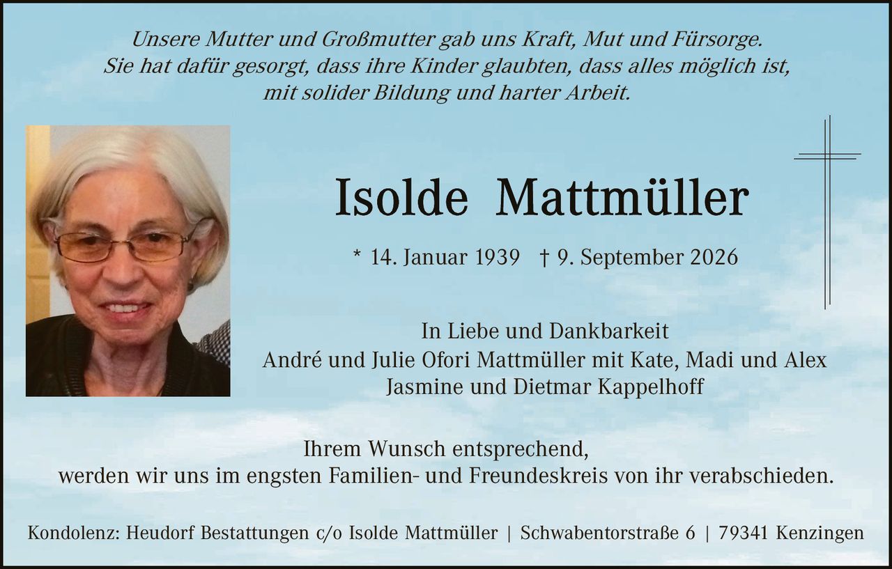 <p><i>Unsere Mutter und Großmutter gab uns Kraft, Mut und Fürsorge.<br>Sie hat dafür gesorgt, dass ihre Kinder glaubten, dass alles möglich ist,<br>mit solider Bildung und harter Arbeit.</i></p>

<p><strong>Isolde Mattmüller</strong></p>

<p>* 14. Januar 1939 † 9. September 2026</p>

<p>In Liebe und Dankbarkeit<br>André und Julie Ofori Mattmüller mit Kate, Madi und Alex<br>Jasmine und Dietmar Kappelhoff</p>

<p>Ihrem Wunsch entsprechend,<br>werden wir uns im engsten Familien- und Freundeskreis von ihr verabschieden.</p>

<p>Kondolenz: Heudorf Bestattungen c/o Isolde Mattmüller | Schwabentorstraße 6 | 79341 Kenzingen</p>