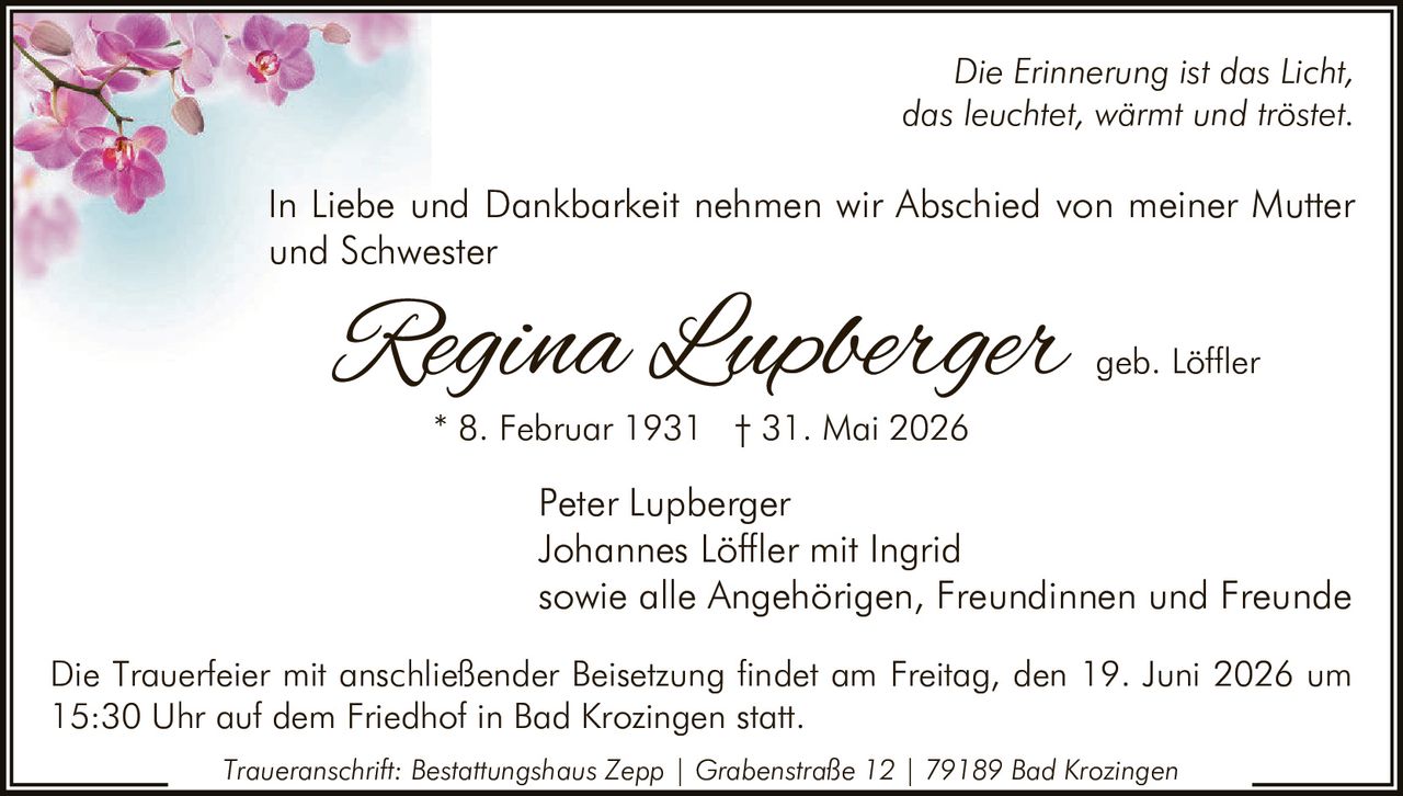 <p><i>Die Erinnerung ist das Licht, das leuchtet, wärmt und tröstet.</i></p>

<p>In Liebe und Dankbarkeit nehmen wir Abschied von meiner Mutter und Schwester</p>

<p><strong>Regina Lupberger geb. Löffler</strong><br/>
* 8. Februar 1931 † 31. Mai 2026</p>

<p>Peter Lupberger<br/>
Johannes Löffler mit Ingrid<br/>
sowie alle Angehörigen, Freundinnen und Freunde</p>

<p>Die Trauerfeier mit anschließender Beisetzung findet am Freitag, den 19. Juni 2026 um 15:30 Uhr auf dem Friedhof in Bad Krozingen statt.</p>

<p><i>Traueranschrift: Bestattungshaus Zepp | Grabenstraße 12 | 79189 Bad Krozingen</i></p>