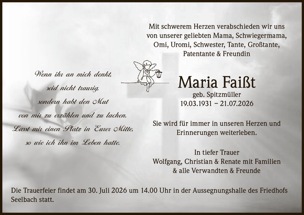 <p>Mit schwerem Herzen verabschieden wir uns von unserer geliebten Mama, Schwiegermama, Omi, Uromi, Schwester, Tante, Großtante, Patentante & Freundin</p>

<p><strong>Maria Faißt geb. Spitzmüller</strong><br>19.03.1931 – 21.07.2026</p>

<p>Sie wird für immer in unseren Herzen und Erinnerungen weiterleben.</p>

<p><strong>In tiefer Trauer</strong><br>Wolfgang, Christian & Renate mit Familien & alle Verwandten & Freunde</p>

<p>Die Trauerfeier findet am 30. Juli 2026 um 14.00 Uhr in der Aussegnungshalle des Friedhofs Seelbach statt.</p>

<p><i>Wenn ihr an mich denkt,<br>seid nicht traurig,<br>sondern habt den Mut<br>von mir zu erzählen und zu lachen.<br>Lasst mir einen Platz in Eurer Mitte,<br>so wie ich ihn im Leben hatte.</i></p>