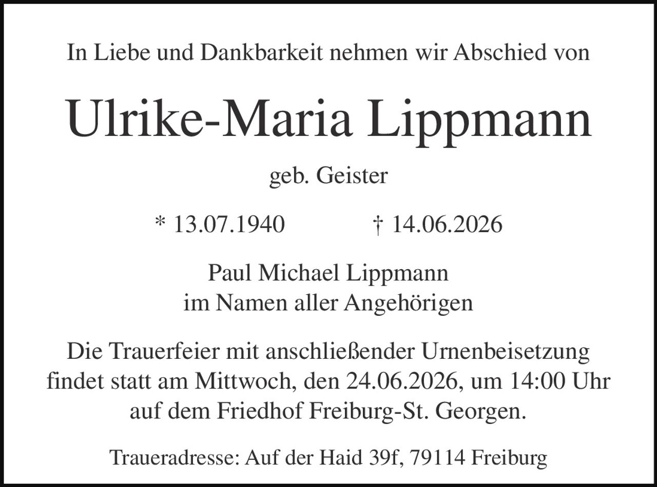 <p>In Liebe und Dankbarkeit nehmen wir Abschied von</p>

<p><strong>Ulrike-Maria Lippmann</strong></p>

<p>geb. Geister</p>

<p>* 13.07.1940 † 14.06.2026</p>

<p>Paul Michael Lippmann<br>im Namen aller Angehörigen</p>

<p>Die Trauerfeier mit anschließender Urnenbeisetzung findet statt am Mittwoch, den 24.06.2026, um 14:00 Uhr auf dem Friedhof Freiburg-St. Georgen.</p>

<p>Traueradresse: Auf der Haid 39f, 79114 Freiburg</p>