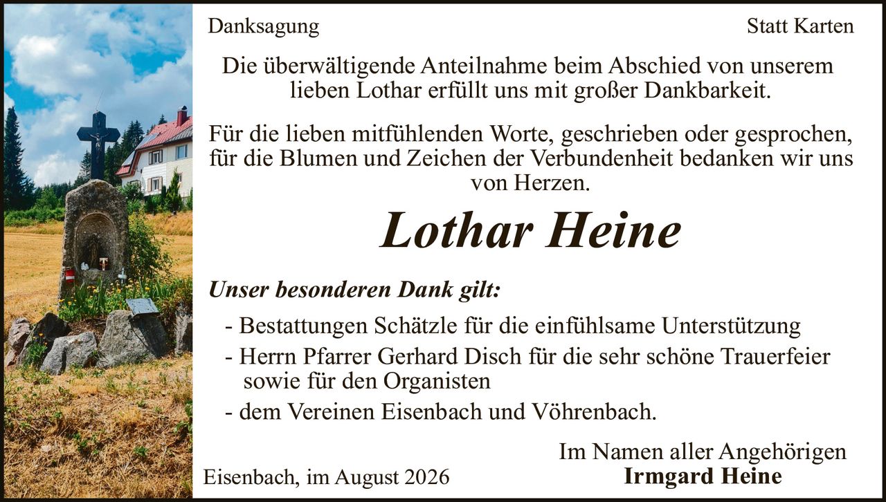 <p><strong>Danksagung</strong></p>

<p>Die überwältigende Anteilnahme beim Abschied von unserem lieben Lothar erfüllt uns mit großer Dankbarkeit.</p>

<p>Für die lieben mitfühlenden Worte, geschrieben oder gesprochen, für die Blumen und Zeichen der Verbundenheit bedanken wir uns von Herzen.</p>

<p><i>Lothar Heine</i></p>

<p><i>Unser besonderen Dank gilt:</i></p>

<p>- Bestattungen Schätzle für die einfühlsame Unterstützung<br>
- Herrn Pfarrer Gerhard Disch für die sehr schöne Trauerfeier sowie für den Organisten<br>
- dem Vereinen Eisenbach und Vöhrenbach.</p>

<p>Im Namen aller Angehörigen<br>
<strong>Irmgard Heine</strong></p>

<p>Eisenbach, im August 2026</p>