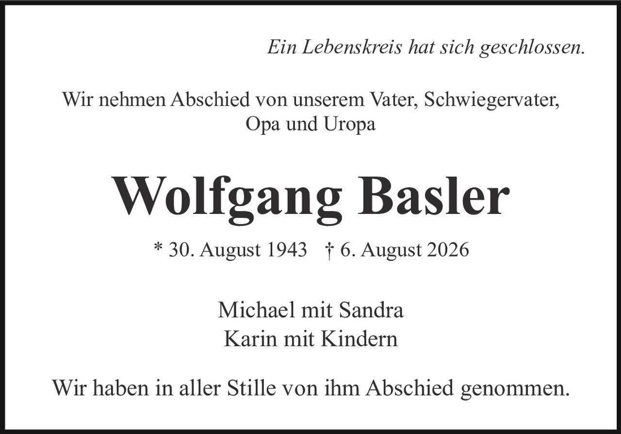 <p><i>Ein Lebenskreis hat sich geschlossen.</i></p><p>Wir nehmen Abschied von unserem Vater, Schwiegervater, Opa und Uropa</p><p><strong>Wolfgang Basler</strong></p><p>* 30. August 1943 † 6. August 2026</p><p>Michael mit Sandra<br>Karin mit Kindern</p><p>Wir haben in aller Stille von ihm Abschied genommen.</p>