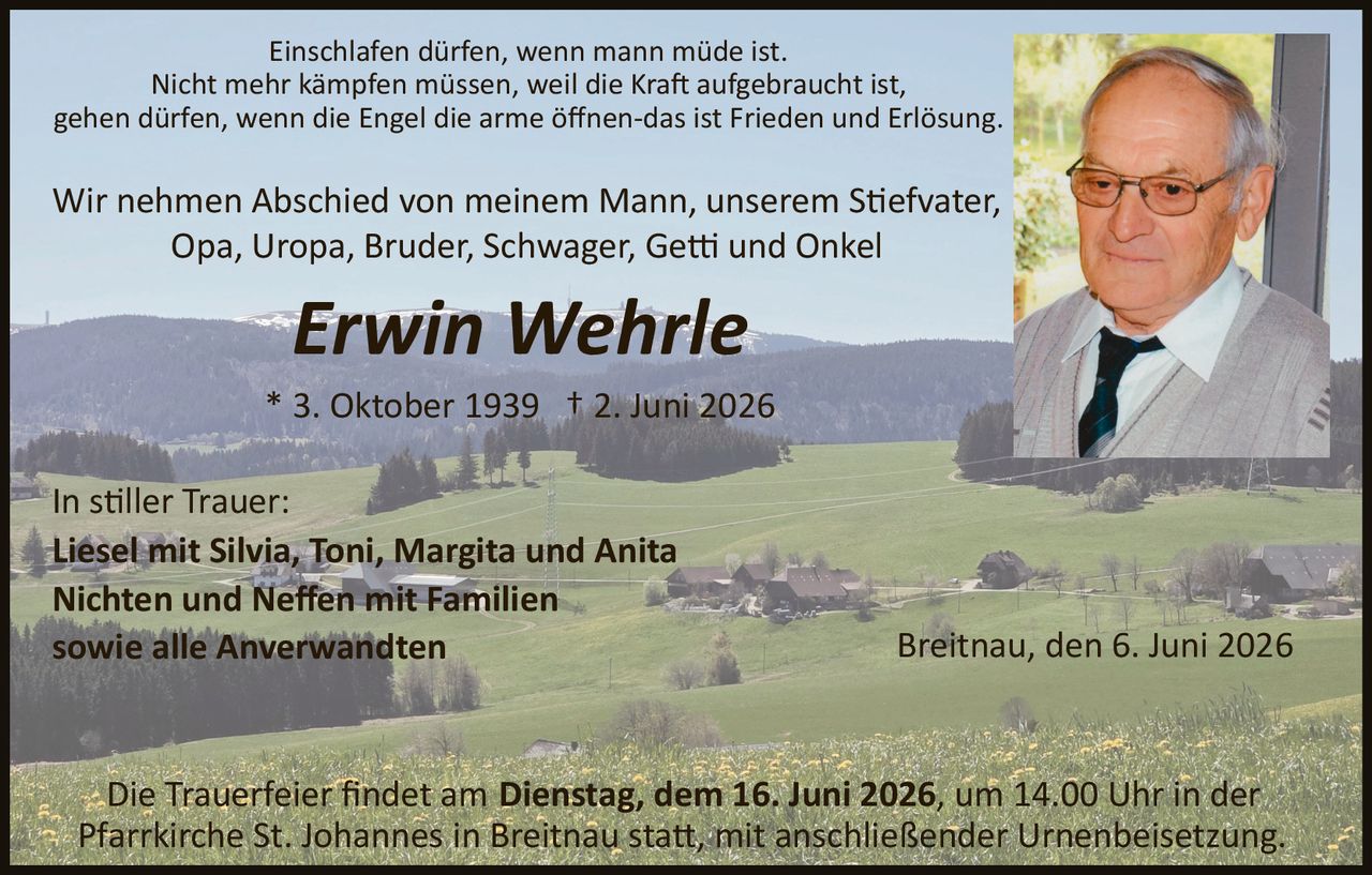 <p>Einschlafen dürfen, wenn mann müde ist.<br>Nicht mehr kämpfen müssen, weil die Kraft aufgebraucht ist,<br>gehen dürfen, wenn die Engel die arme öffnen­das ist Frieden und Erlösung</p><p>Wir nehmen Abschied von meinem Mann, unserem Stiefvater, Opa, Uropa, Bruder, Schwager, Getti und Onkel</p><p><strong>Erwin Wehrle</strong></p><p>* 3. Oktober 1939 † 2. Juni 2026</p><p>In stiller Trauer:<br><strong>Liesel mit Silvia, Toni, Margita und Anita<br>Nichten und Neffen mit Familien<br>sowie alle Anverwandten</strong></p><p>Breitnau, den 6. Juni 2026</p><p>Die Trauerfeier findet am <strong>Dienstag, dem 16. Juni 2026</strong>, um 14.00 Uhr in der Pfarrkirche St. Johannes in Breitnau statt, mit anschließender Urnenbeisetzung.</p>