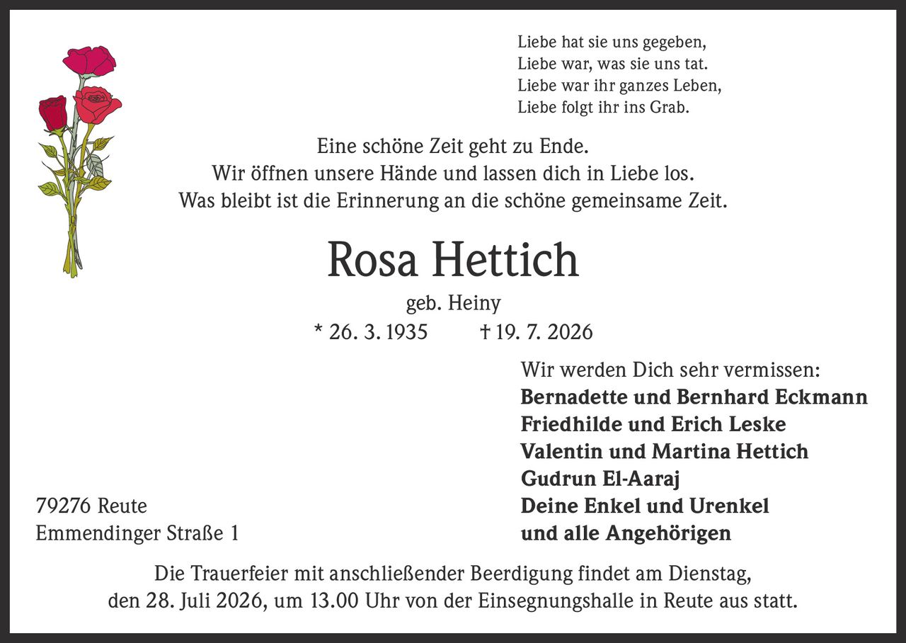 <p>Liebe hat sie uns gegeben,<br>Liebe war, was sie uns tat.<br>Liebe war ihr ganzes Leben,<br>Liebe folgt ihr ins Grab.</p><p>Eine schöne Zeit geht zu Ende.<br>Wir öffnen unsere Hände und lassen dich in Liebe los.<br>Was bleibt ist die Erinnerung an die schöne gemeinsame Zeit.</p><p><strong>Rosa Hettich</strong><br>geb. Heiny<br>* 26. 3. 1935 † 19. 7. 2026</p><p>Wir werden Dich sehr vermissen:<br><strong>Bernadette und Bernhard Eckmann</strong><br><strong>Friedhilde und Erich Leske</strong><br><strong>Valentin und Martina Hettich</strong><br><strong>Gudrun El-Aaraj</strong><br>79276 Reute Deine Enkel und Urenkel<br>Emmendinger Straße 1 und alle Angehörigen</p><p>Die Trauerfeier mit anschließender Beerdigung findet am Dienstag, den 28. Juli 2026, um 13.00 Uhr von der Einsegnungshalle in Reute aus statt.</p>