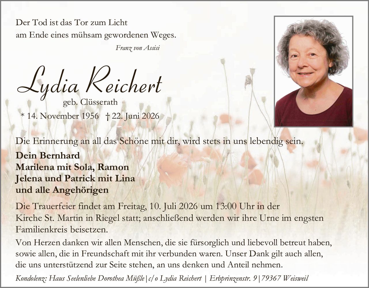 <p><i>Der Tod ist das Tor zum Licht am Ende eines mühsam gewordenen Weges.</i></p>
<p><i>Franz von Assisi</i></p>
<p><strong>Lydia Reichert</strong><br/>geb. Clüsserath<br/>* 14. November 1956 † 22. Juni 2026</p>
<p>Die Erinnerung an all das Schöne mit dir, wird stets in uns lebendig sein.</p>
<p><strong>Dein Bernhard<br/>Marilena mit Sola, Ramon<br/>Jelena und Patrick mit Lina<br/>und alle Angehörigen</strong></p>
<p>Die Trauerfeier findet am Freitag, 10. Juli 2026 um 13:00 Uhr in der Kirche St. Martin in Riegel statt; anschließend werden wir ihre Urne im engsten Familienkreis beisetzen.</p>
<p>Von Herzen danken wir allen Menschen, die sie fürsorglich und liebevoll betreut haben, sowie allen, die in Freundschaft mit ihr verbunden waren. Unser Dank gilt auch allen, die uns unterstützend zur Seite stehen, an uns denken und Anteil nehmen.</p>
<p><i>Kondolenz: Hans Seelenliebe Dorothea Mißle | c/o Lydia Reichert | Erhprinzenstr. 9 | 79367 Weisweil</i></p>
