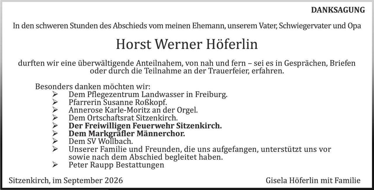 <p><strong>DANKSAGUNG</strong></p>

<p>In den schweren Stunden des Abschieds vom meinen Ehemann, unserem Vater, Schwiegervater und Opa</p>

<p><strong>Horst Werner Höferlin</strong></p>

<p>durften wir eine überwältigende Anteilnahme, von nah und fern – sei es in Gesprächen, Briefen oder durch die Teilnahme an der Trauerfeier, erfahren.</p>

<p>Besonders danken möchten wir:</p>

<ul>
<li>Dem Pflegezentrum Landwasser in Freiburg.</li>
<li>Pfarrerin Susanne Roßkopf.</li>
<li>Annerose Karle-Moritz an der Orgel.</li>
<li>Dem Ortschartsrat Sitzenkirch.</li>
<li><strong>Der Freiwilligen Feuerwehr Sitzenkirch.</strong></li>
<li><strong>Dem Markgräfler Männerchor.</strong></li>
<li>Dem SV Wollbach.</li>
<li>Unserer Familie und Freunden, die uns aufgefangen, unterstützt uns vor sowie nach dem Abschied begleitet haben.</li>
<li>Peter Raupp Bestattungen</li>
</ul>

<p>Sitzenkirch, im September 2026                                                   Gisela Höferlin mit Familie</p>