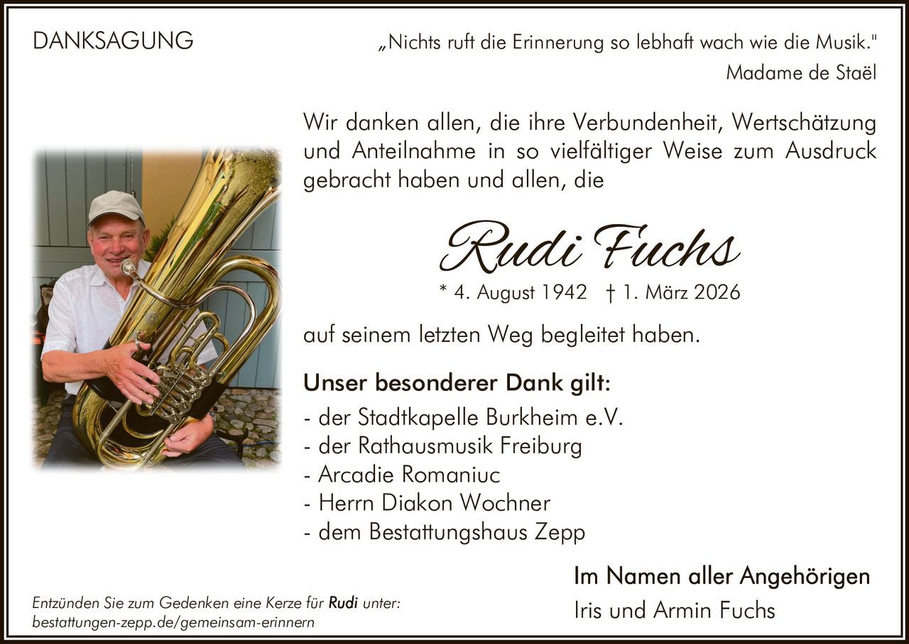 DANKSAGUNG

„Nichts ruft die Erinnerung so lebhaft wach wie die Musik."
Madame de Staël

Wir danken allen, die ihre Verbundenheit, Wertschätzung
und Anteilnahme in so vielfältiger Weise zum Ausdruck
gebracht haben und allen, die

Rudi Fuchs

* 4. August 1942 † 1. März 2026

auf seinem letzten Weg begleitet haben.
Unser besonderer Dank gilt:
- der Stadtkapelle Burkheim e.V.
- der Rathausmusik Freiburg
- Arcadie Romaniuc
- Herrn Diakon Wochner
- dem Bestattungshaus Zepp
Entzünden Sie zum Gedenken eine Kerze für
bestattungen-zepp.de/gemeinsam-erinnern

unter:

Iris und Armin Fuchs