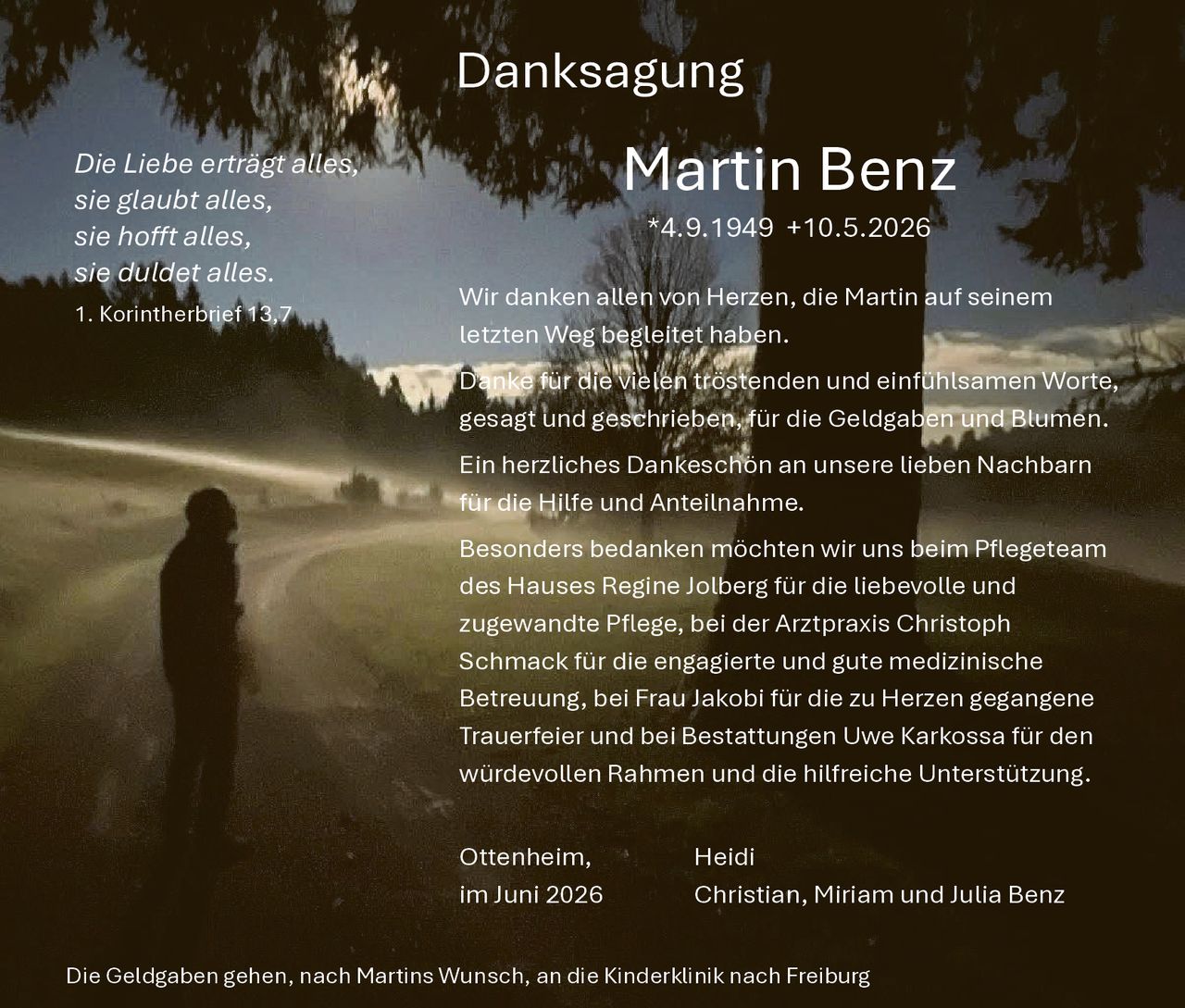 <p><strong>Danksagung</strong></p>

<p><i>Die Liebe erträgt alles, sie glaubt alles, sie hofft alles, sie duldet alles.<br>1. Korintherbrief 13,7</i></p>

<p><strong>Martin Benz</strong><br>*4.9.1949 +10.5.2026</p>

<p>Wir danken allen von Herzen, die Martin auf seinem letzten Weg begleitet haben.</p>

<p>Danke für die vielen tröstenden und einfühlsamen Worte, gesagt und geschrieben, für die Geldgaben und Blumen.</p>

<p>Ein herzliches Dankeschön an unsere lieben Nachbarn für die Hilfe und Anteilnahme.</p>

<p>Besonders bedanken möchten wir uns beim Pflegeteam des Hauses Regine Jolberg für die liebevolle und zugewandte Pflege, bei der Arztpraxis Christoph Schmack für die engagierte und gute medizinische Betreuung, bei Frau Jakobi für die zu Herzen gegangene Trauerfeier und bei Bestattungen Uwe Karkossa für den würdevollen Rahmen und die hilfreiche Unterstützung.</p>

<p>Ottenheim, im Juni 2026<br>Heidi<br>Christian, Miriam und Julia Benz</p>

<p>Die Geldgaben gehen, nach Martins Wunsch, an die Kinderklinik nach Freiburg</p>