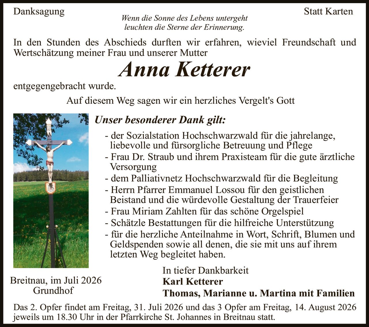 <p><strong>Danksagung</strong> | <strong>Statt Karten</strong></p>

<p><i>Wenn die Sonne des Lebens untergeht<br/>leuchten die Sterne der Erinnerung.</i></p>

<p>In den Stunden des Abschieds durften wir erfahren, wieviel Freundschaft und Wertschätzung meiner Frau und unserer Mutter</p>

<p><strong><i>Anna Ketterer</i></strong></p>

<p>entgegengebracht wurde.</p>

<p>Auf diesem Weg sagen wir ein herzliches Vergelt's Gott</p>

<p><strong>Unser besonderer Dank gilt:</strong></p>

<p>- der Sozialstation Hochschwarzwald für die jahrelange, liebevolle und fürsorgliche Betreuung und Pflege<br/>
- Frau Dr. Straub und ihrem Praxisteam für die gute ärztliche Versorgung<br/>
- dem Palliativnetz Hochschwarzwald für die Begleitung<br/>
- Herrn Pfarrer Emmanuel Lossou für den geistlichen Beistand und die würdevolle Gestaltung der Trauerfeier<br/>
- Frau Miriam Zahlten für das schöne Orgelspiel<br/>
- Schätzle Bestattungen für die hilfireiche Unterstützung<br/>
- für die herzliche Anteilnahme in Wort, Schrift, Blumen und Geldspenden sowie all denen, die sie mit uns auf ihrem letzten Weg begleitet haben.</p>

<p>In tiefer Dankbarkeit</p>

<p><strong>Karl Ketterer<br/>
Thomas, Marianne u. Martina mit Familien</strong></p>

<p>Das 2. Opfer findet am Freitag, 31. Juli 2026 und das 3. Opfer am Freitag, 14. August 2026 jeweils um 18.30 Uhr in der Pfarrkirche St. Johannes in Breitnau statt.</p>

<p>Breitnau, im Juli 2026<br/>
Grundhof</p>
