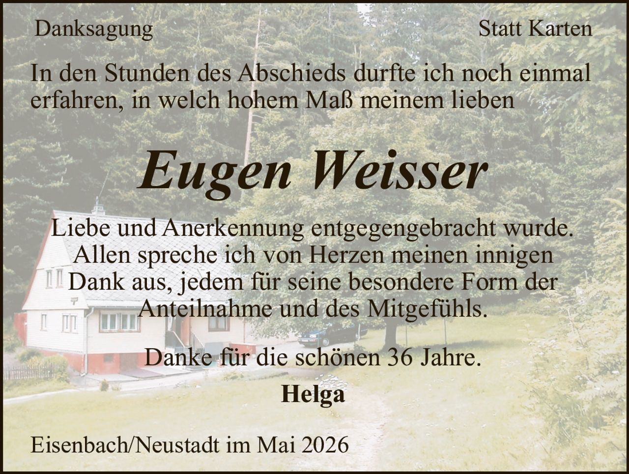 <p>Danksagung Statt Karten</p><p>In den Stunden des Abschieds durfte ich noch einmal erfahren, in welch hohem Maß meinem lieben <strong>Eugen Weisser</strong></p><p>Liebe und Anerkennung entgegengebracht wurde. Allen spreche ich von Herzen meinen innigen Dank aus, jedem für seine besondere Form der Anteilnahme und des Mitgefühls.</p><p>Danke für die schönen 36 Jahre.</p><p><strong>Helga</strong></p><p>Eisenbach/Neustadt im Mai 2026</p>