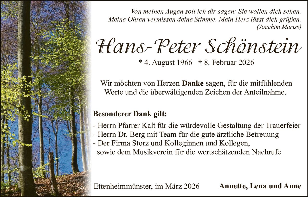 Von meinen Augen soll ich dir sagen: Sie wollen dich sehen.
Meine Ohren vermissen deine Stimme. Mein Herz lässt dich grüßen.

(Joachim Mariss)

Hans-Peter Schönstein
* 4. August 1966 † 8. Februar 2026

Wir möchten von Herzen Danke sagen, für die mitfühlenden
Worte und die überwältigenden Zeichen der Anteilnahme.
Besonderer Dank gilt:
- Herrn Pfarrer Kalt für die würdevolle Gestaltung der Trauerfeier
- Herrn Dr. Berg mit Team für die gute ärztliche Betreuung
- Der Firma Storz und Kolleginnen und Kollegen,
sowie dem Musikverein für die wertschätzenden Nachrufe

Ettenheimmünster, im März 2026

Annette, Lena und Anne