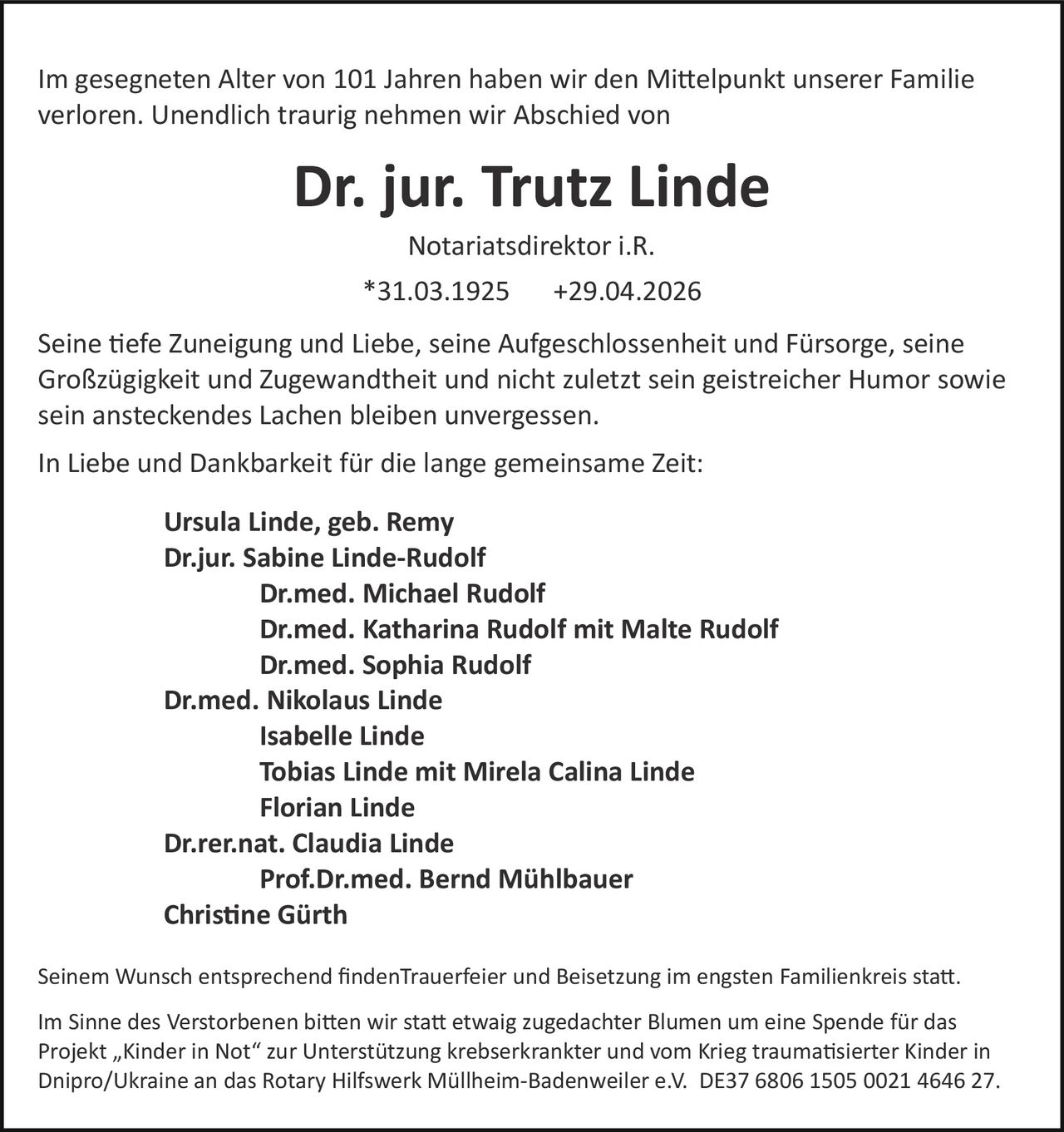 <p>Im gesegneten Alter von 101 Jahren haben wir den Mittelpunkt unserer Familie verloren. Unendlich traurig nehmen wir Abschied von</p><p><strong>Dr. jur. Trutz Linde</strong></p><p>Notariatsdirektor i.R.</p><p>*31.03.1925 +29.04.2026</p><p>Seine tiefe Zuneigung und Liebe, seine Aufgeschlossenheit und Fürsorge, seine Großzügigkeit und Zugewandtheit und nicht zuletzt sein geistreicher Humor sowie sein ansteckendes Lachen bleiben unvergessen.</p><p>In Liebe und Dankbarkeit für die lange gemeinsame Zeit:</p><p><strong>Ursula Linde, geb. Remy</strong><br><strong>Dr.jur. Sabine Linde-Rudolf</strong><br><strong>Dr.med. Michael Rudolf</strong><br><strong>Dr.med. Katharina Rudolf mit Malte Rudolf</strong><br><strong>Dr.med. Sophia Rudolf</strong><br><strong>Dr.med. Nikolaus Linde</strong><br><strong>Isabelle Linde</strong><br><strong>Tobias Linde mit Mirela Calina Linde</strong><br><strong>Florian Linde</strong><br><strong>Dr.rer.nat. Claudia Linde</strong><br><strong>Prof.Dr.med. Bernd Mühlbauer</strong><br><strong>Christine Gürth</strong></p><p>Seinem Wunsch entsprechend findenTrauerfeier und Beisetzung im engsten Familienkreis statt.</p><p>Im Sinne des Verstorbenen bitten wir statt etwaig zugedachter Blumen um eine Spende für das Projekt „Kinder in Not" zur Unterstützung krebserkrankter und vom Krieg traumatisierter Kinder in Dnipro/Ukraine an das Rotary Hilfswerk Müllheim-Badenweiler e.V. DE37 6806 1505 0021 4646 27.</p>