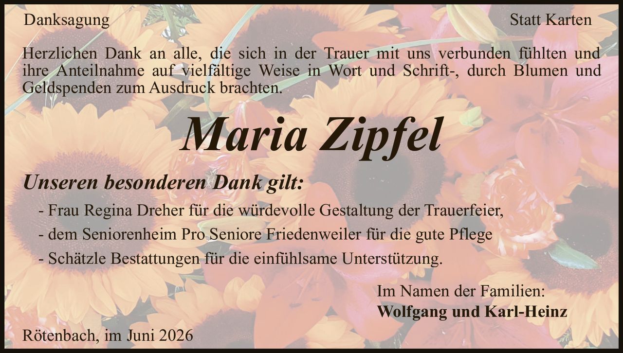 <p><strong>Danksagung Statt Karten</strong></p>
<p>Herzlichen Dank an alle, die sich in der Trauer mit uns verbunden fühlten und ihre Anteilnahme auf vielfältige Weise in Wort und Schrift-, durch Blumen und Geldspenden zum Ausdruck brachten.</p>
<p><i>Unseren besonderen Dank gilt:</i></p>
<p>- Frau Regina Dreher für die würdevolle Gestaltung der Trauerfeier,<br>
- dem Seniorenheim Pro Seniore Friedenweiler für die gute Pflege<br>
- Schätzle Bestattungen für die einfühlsame Unterstützung.</p>
<p>Im Namen der Familien:<br>
<strong>Wolfgang und Karl-Heinz</strong></p>
<p>Rötenbach, im Juni 2026</p>
