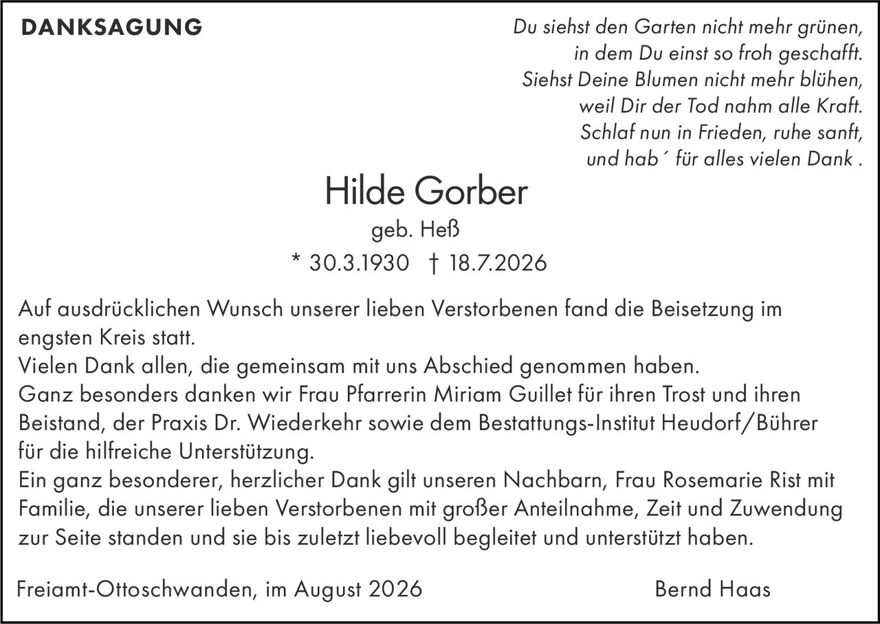 <p><i>Du siehst den Garten nicht mehr grünen,<br>in dem Du einst so froh geschafft.<br>Siehst Deine Blumen nicht mehr blühen,<br>weil Dir der Tod nahm alle Kraft.<br>Schlaf nun in Frieden, ruhe sanft,<br>und hab´ für alles vielen Dank.</i></p><p><strong>DANKSAGUNG</strong></p><p>Hilde Gorber<br>geb. Heß<br>* 30.3.1930 † 18.7.2026</p><p>Auf ausdrücklichen Wunsch unserer lieben Verstorbenen fand die Beisetzung im engsten Kreis statt.</p><p>Vielen Dank allen, die gemeinsam mit uns Abschied genommen haben.</p><p>Ganz besonders danken wir Frau Pfarrerin Miriam Guillet für ihren Trost und ihren Beistand, der Praxis Dr. Wiederkehr sowie dem Bestattungs-Institut Heudorf/Bührer für die hilfreiche Unterstützung.</p><p>Ein ganz besonderer, herzlicher Dank gilt unseren Nachbarn, Frau Rosemarie Rist mit Familie, die unserer lieben Verstorbenen mit großer Anteilnahme, Zeit und Zuwendung zur Seite standen und sie bis zuletzt liebevoll begleitet und unterstützt haben.</p><p>Freiamt-Ottoschwanden, im August 2026<br>Bernd Haas</p>