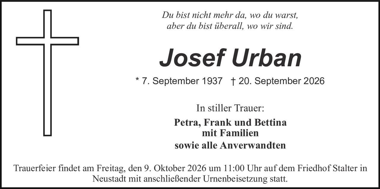 <p><i>Du bist nicht mehr da, wo du warst, aber du bist überall, wo wir sind.</i></p>

<p><strong>Josef Urban</strong></p>

<p>* 7. September 1937    † 20. September 2026</p>

<p>In stiller Trauer:<br>
<strong>Petra, Frank und Bettina</strong><br>
mit Familien<br>
sowie alle Anverwandten</p>

<p>Trauerfeier findet am Freitag, den 9. Oktober 2026 um 11:00 Uhr auf dem Friedhof Stalter in Neustadt mit anschließender Urnenbeisetzung statt.</p>