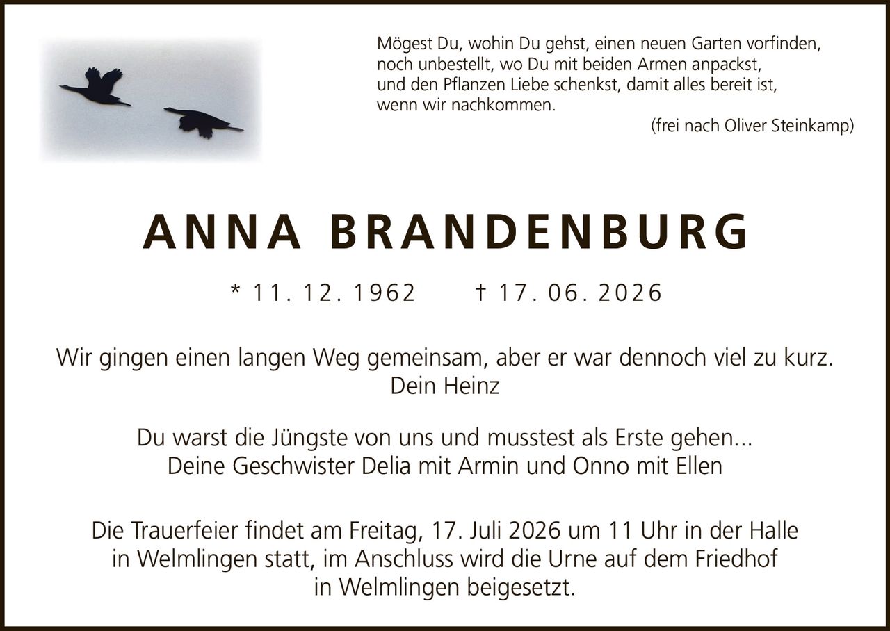 <p>Mögest Du, wohin Du gehst, einen neuen Garten vorfinden,<br />noch unbestellt, wo Du mit beiden Armen anpackst,<br />und den Pflanzen Liebe schenkst, damit alles bereit ist,<br />wenn wir nachkommen.<br />(frei nach Oliver Steinkamp)</p>

<p><strong>ANNA BRANDENBURG</strong><br />* 11. 12. 1962 † 17. 06. 2026</p>

<p>Wir gingen einen langen Weg gemeinsam, aber er war dennoch viel zu kurz.<br />Dein Heinz</p>

<p>Du warst die Jüngste von uns und musstest als Erste gehen...<br />Deine Geschwister Delia mit Armin und Onno mit Ellen</p>

<p>Die Trauerfeier findet am Freitag, 17. Juli 2026 um 11 Uhr in der Halle<br />in Welmlingen statt, im Anschluss wird die Urne auf dem Friedhof<br />in Welmlingen beigesetzt.</p>