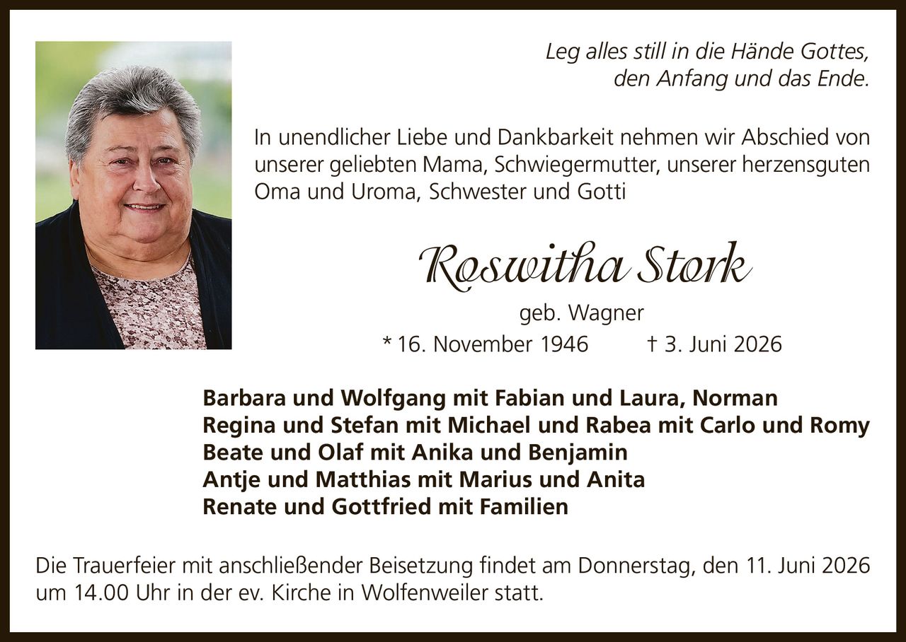 <p><i>Leg alles still in die Hände Gottes, den Anfang und das Ende.</i></p>

<p>In unendlicher Liebe und Dankbarkeit nehmen wir Abschied von unserer geliebten Mama, Schwiegermutter, unserer herzensguten Oma und Uroma, Schwester und Gotti</p>

<p><strong>Roswitha Stork geb. Wagner</strong><br>
* 16. November 1946 † 3. Juni 2026</p>

<p>Barbara und Wolfgang mit Fabian und Laura, Norman<br>
Regina und Stefan mit Michael und Rabea mit Carlo und Romy<br>
Beate und Olaf mit Anika und Benjamin<br>
Antje und Matthias mit Marius und Anita<br>
Renate und Gottfried mit Familien</p>

<p>Die Trauerfeier mit anschließender Beisetzung findet am Donnerstag, den 11. Juni 2026 um 14.00 Uhr in der ev. Kirche in Wolfenweiler statt.</p>